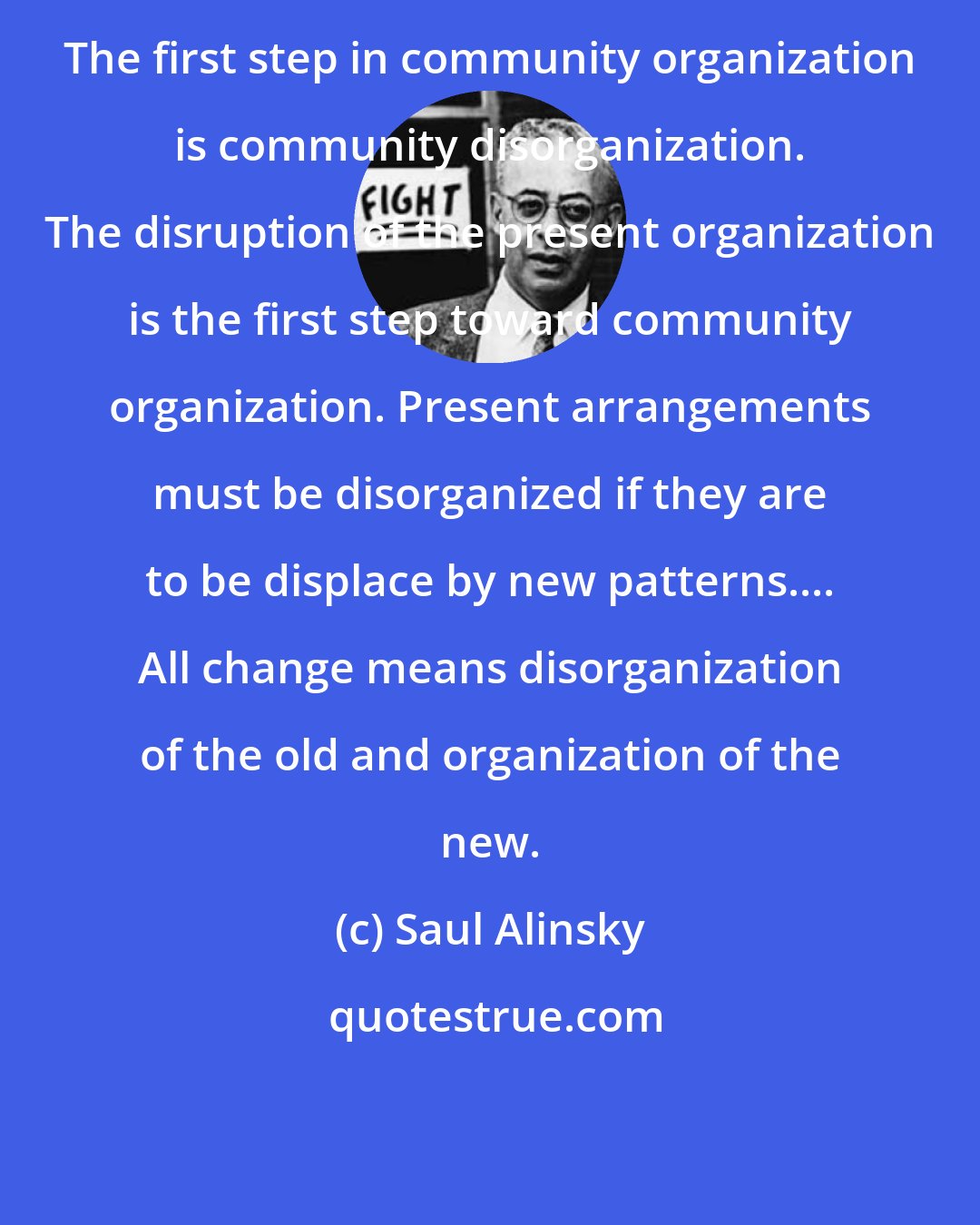 Saul Alinsky: The first step in community organization is community disorganization. The disruption of the present organization is the first step toward community organization. Present arrangements must be disorganized if they are to be displace by new patterns.... All change means disorganization of the old and organization of the new.