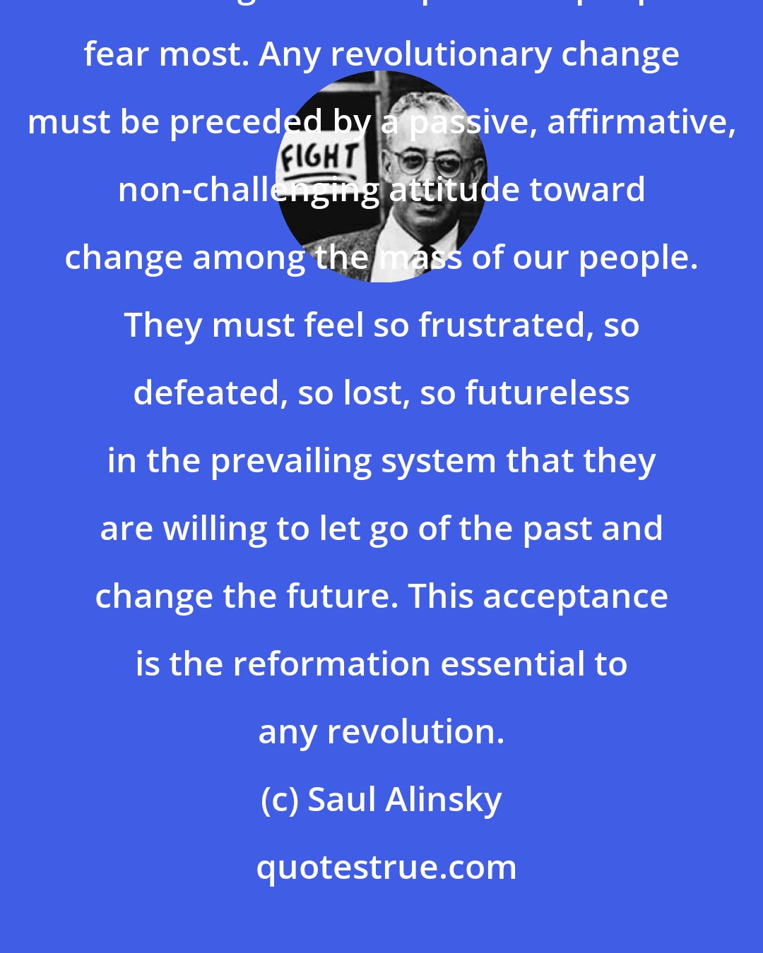 Saul Alinsky: Theres another reason for working inside the system. Dostoevsky said that taking a new step is what people fear most. Any revolutionary change must be preceded by a passive, affirmative, non-challenging attitude toward change among the mass of our people. They must feel so frustrated, so defeated, so lost, so futureless in the prevailing system that they are willing to let go of the past and change the future. This acceptance is the reformation essential to any revolution.