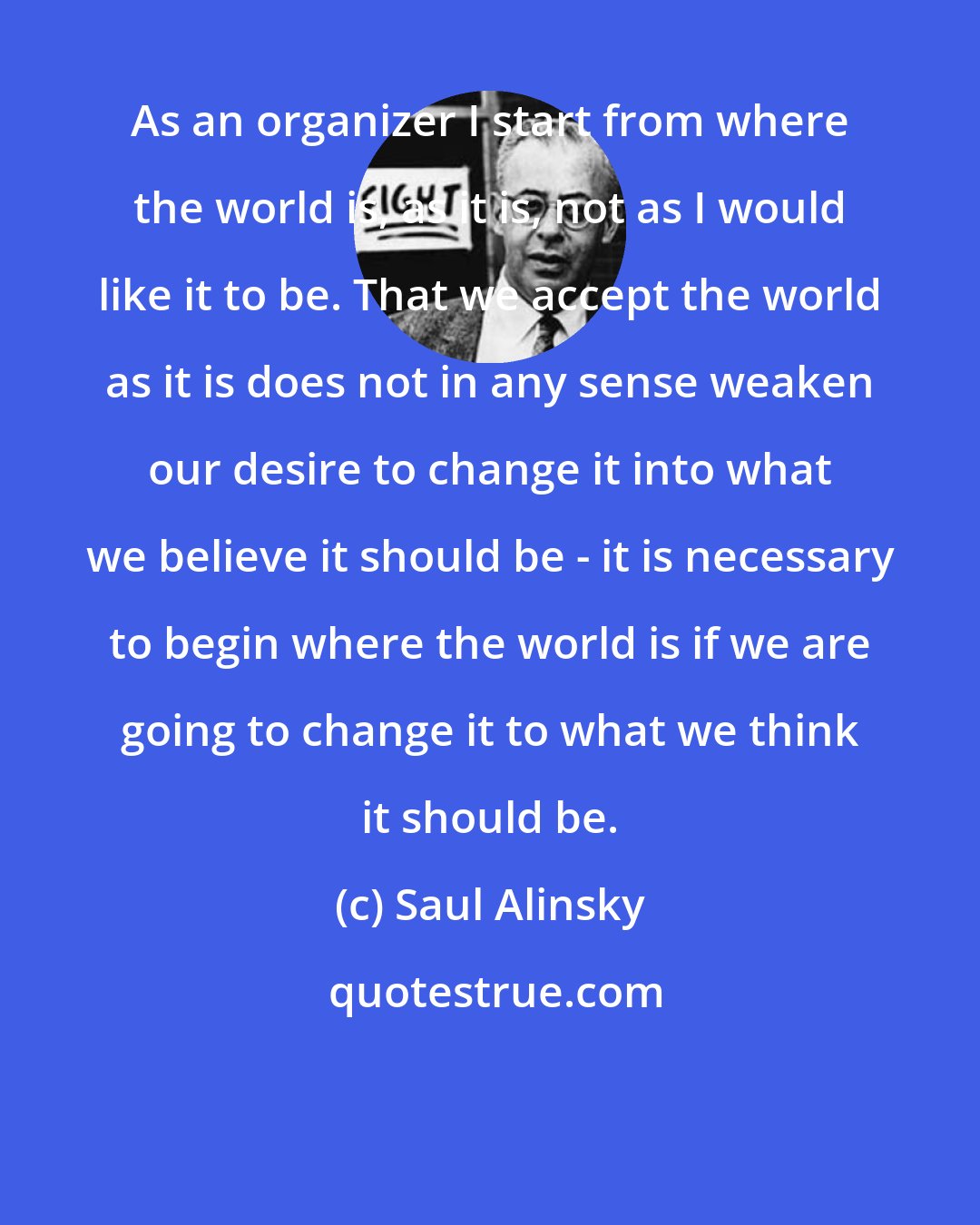 Saul Alinsky: As an organizer I start from where the world is, as it is, not as I would like it to be. That we accept the world as it is does not in any sense weaken our desire to change it into what we believe it should be - it is necessary to begin where the world is if we are going to change it to what we think it should be.