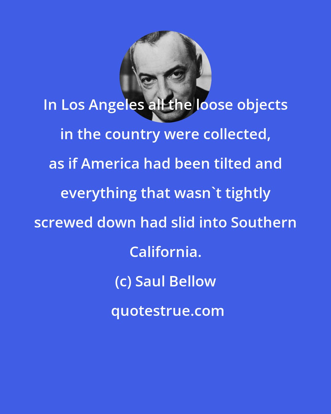 Saul Bellow: In Los Angeles all the loose objects in the country were collected, as if America had been tilted and everything that wasn't tightly screwed down had slid into Southern California.