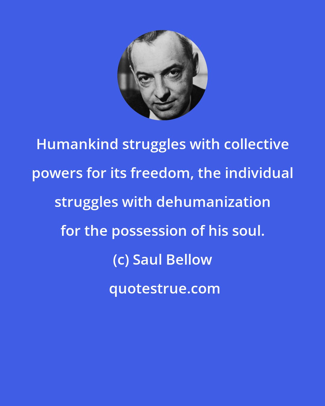 Saul Bellow: Humankind struggles with collective powers for its freedom, the individual struggles with dehumanization for the possession of his soul.
