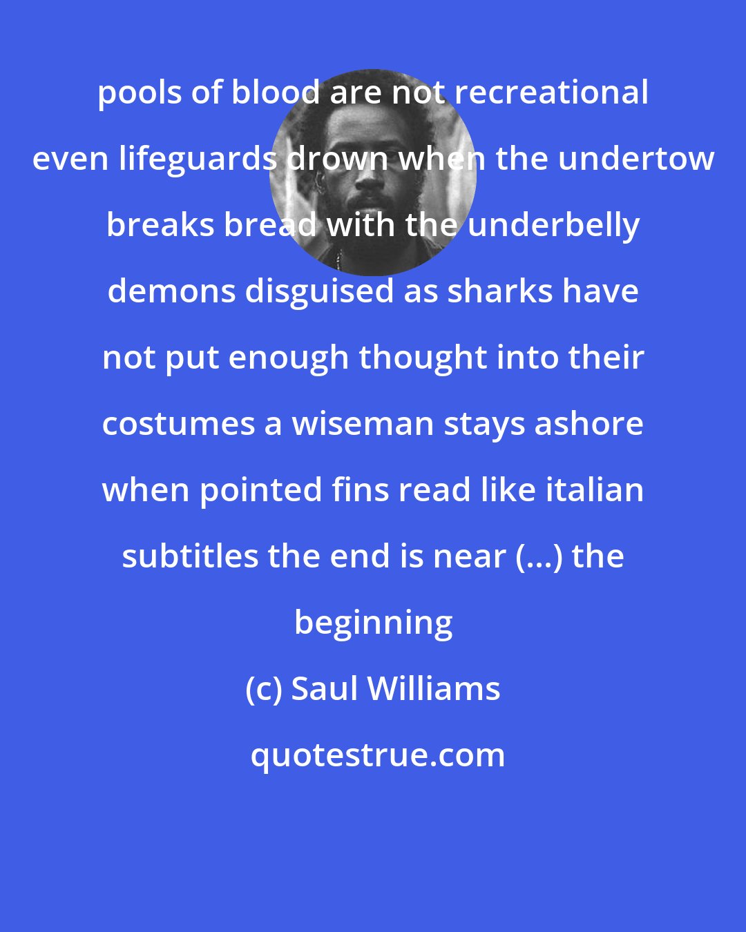 Saul Williams: pools of blood are not recreational even lifeguards drown when the undertow breaks bread with the underbelly demons disguised as sharks have not put enough thought into their costumes a wiseman stays ashore when pointed fins read like italian subtitles the end is near (...) the beginning