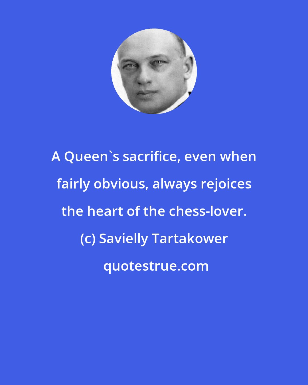 Savielly Tartakower: A Queen's sacrifice, even when fairly obvious, always rejoices the heart of the chess-lover.
