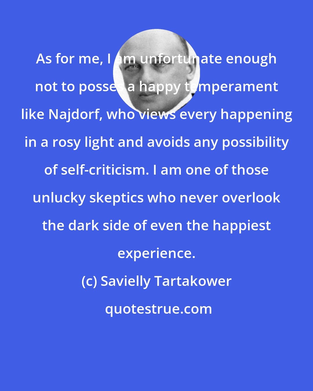 Savielly Tartakower: As for me, I am unfortunate enough not to posses a happy temperament like Najdorf, who views every happening in a rosy light and avoids any possibility of self-criticism. I am one of those unlucky skeptics who never overlook the dark side of even the happiest experience.
