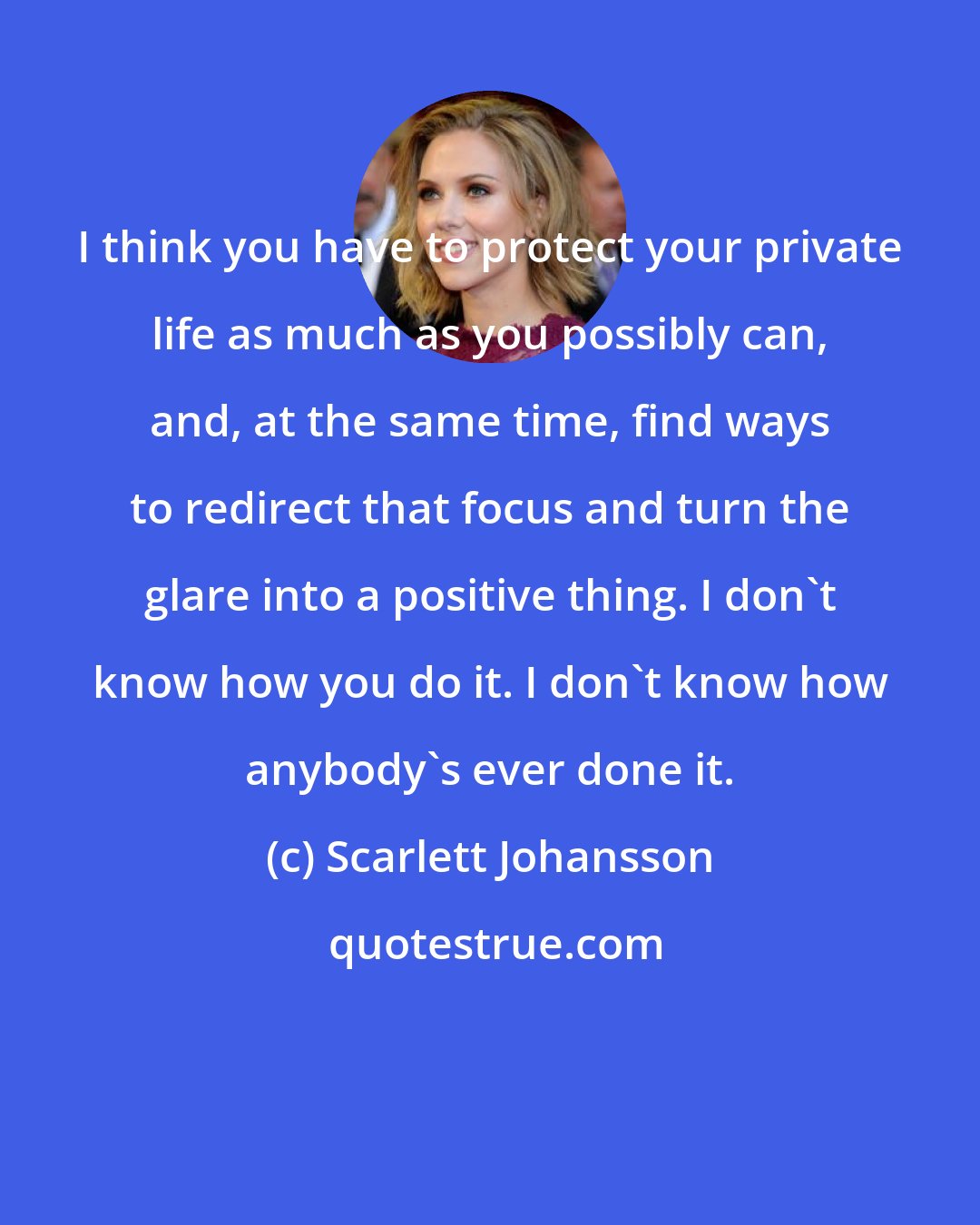 Scarlett Johansson: I think you have to protect your private life as much as you possibly can, and, at the same time, find ways to redirect that focus and turn the glare into a positive thing. I don't know how you do it. I don't know how anybody's ever done it.