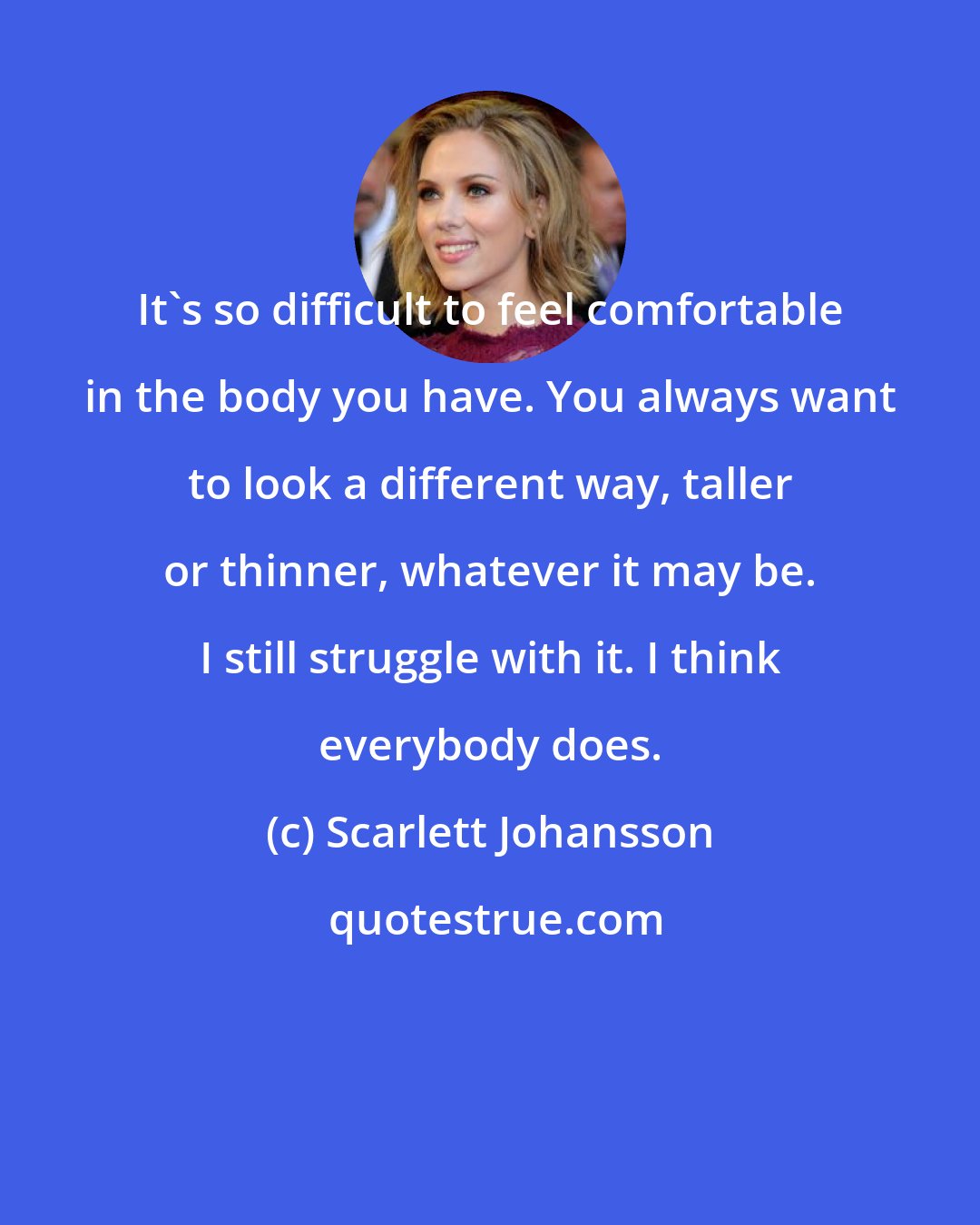 Scarlett Johansson: It's so difficult to feel comfortable in the body you have. You always want to look a different way, taller or thinner, whatever it may be. I still struggle with it. I think everybody does.