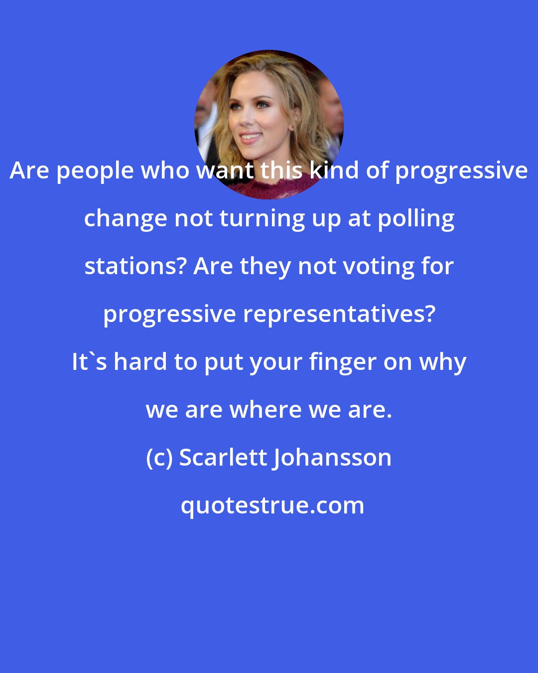 Scarlett Johansson: Are people who want this kind of progressive change not turning up at polling stations? Are they not voting for progressive representatives? It's hard to put your finger on why we are where we are.