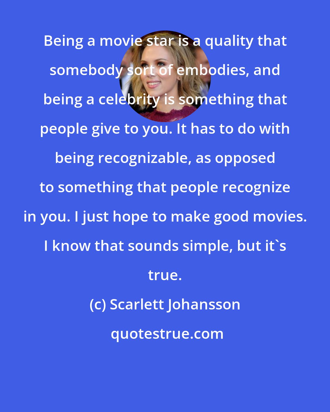 Scarlett Johansson: Being a movie star is a quality that somebody sort of embodies, and being a celebrity is something that people give to you. It has to do with being recognizable, as opposed to something that people recognize in you. I just hope to make good movies. I know that sounds simple, but it's true.