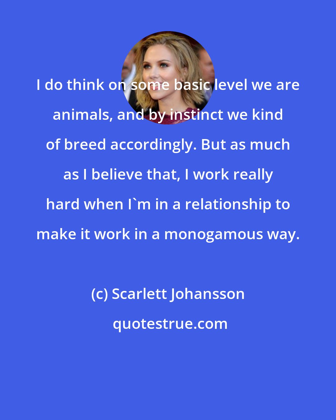 Scarlett Johansson: I do think on some basic level we are animals, and by instinct we kind of breed accordingly. But as much as I believe that, I work really hard when I'm in a relationship to make it work in a monogamous way.