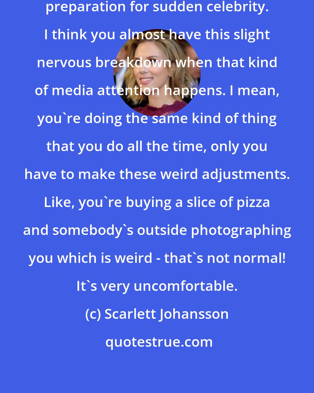 Scarlett Johansson: I don't think there's any kind of preparation for sudden celebrity. I think you almost have this slight nervous breakdown when that kind of media attention happens. I mean, you're doing the same kind of thing that you do all the time, only you have to make these weird adjustments. Like, you're buying a slice of pizza and somebody's outside photographing you which is weird - that's not normal! It's very uncomfortable.