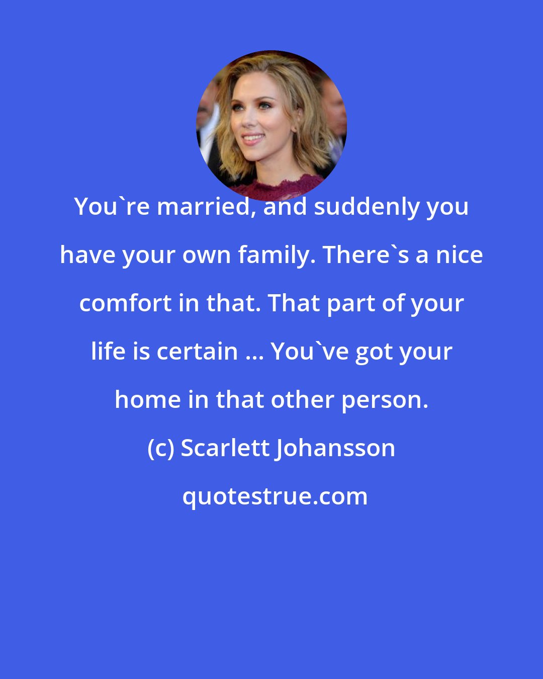 Scarlett Johansson: You're married, and suddenly you have your own family. There's a nice comfort in that. That part of your life is certain ... You've got your home in that other person.