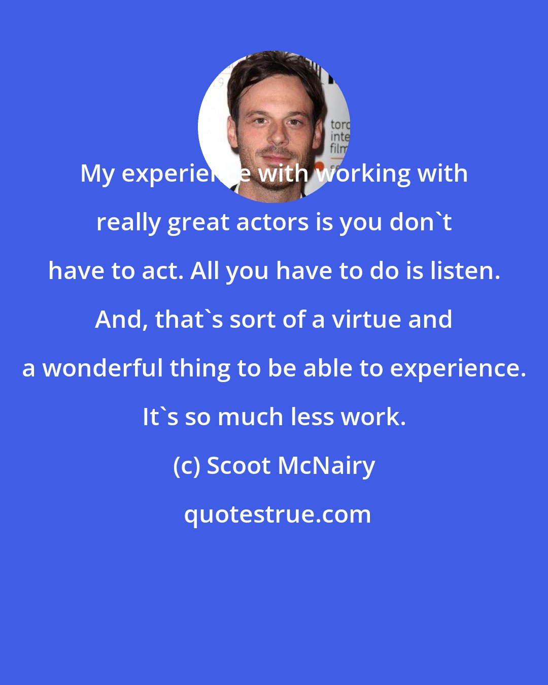 Scoot McNairy: My experience with working with really great actors is you don't have to act. All you have to do is listen. And, that's sort of a virtue and a wonderful thing to be able to experience. It's so much less work.