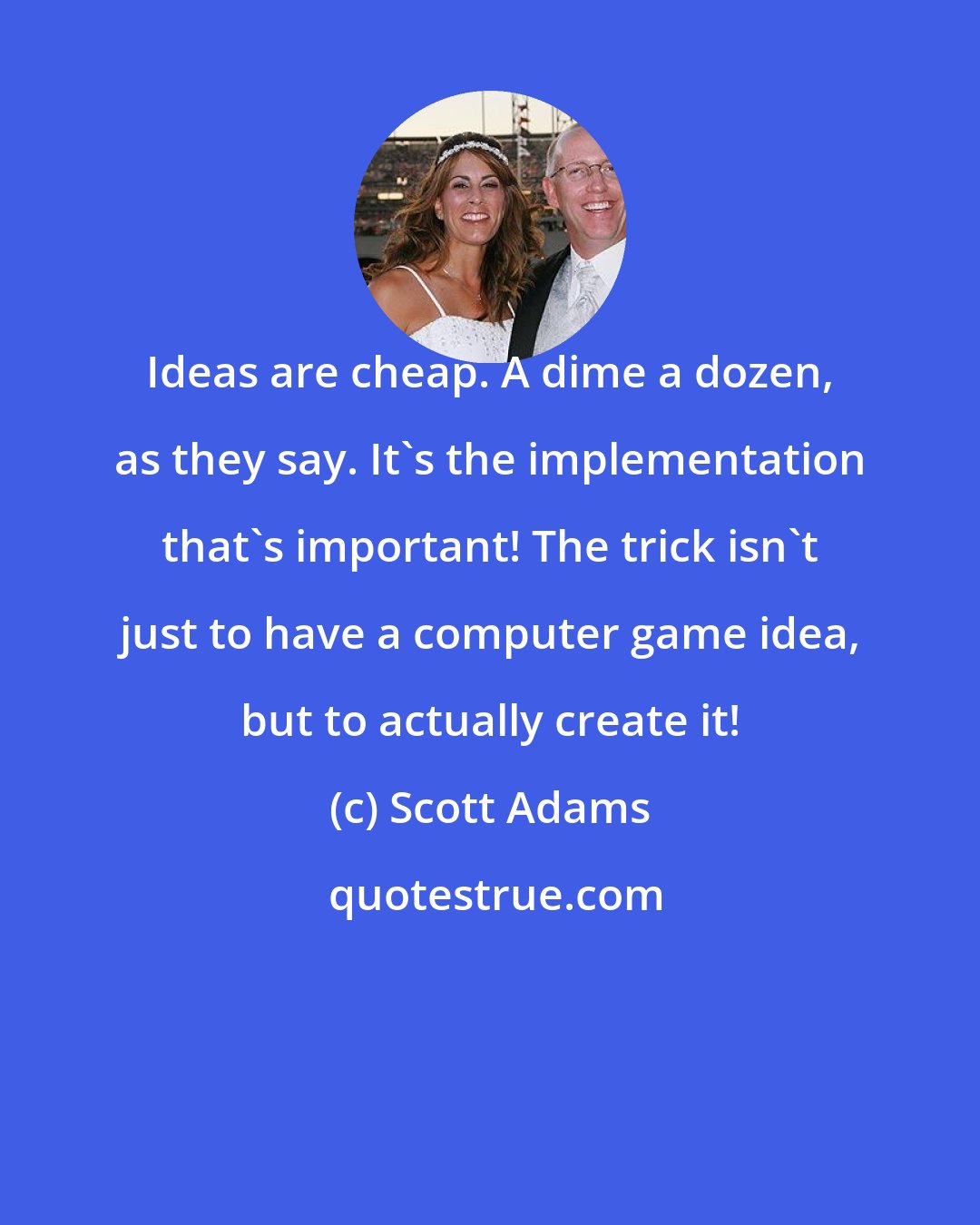 Scott Adams: Ideas are cheap. A dime a dozen, as they say. It's the implementation that's important! The trick isn't just to have a computer game idea, but to actually create it!