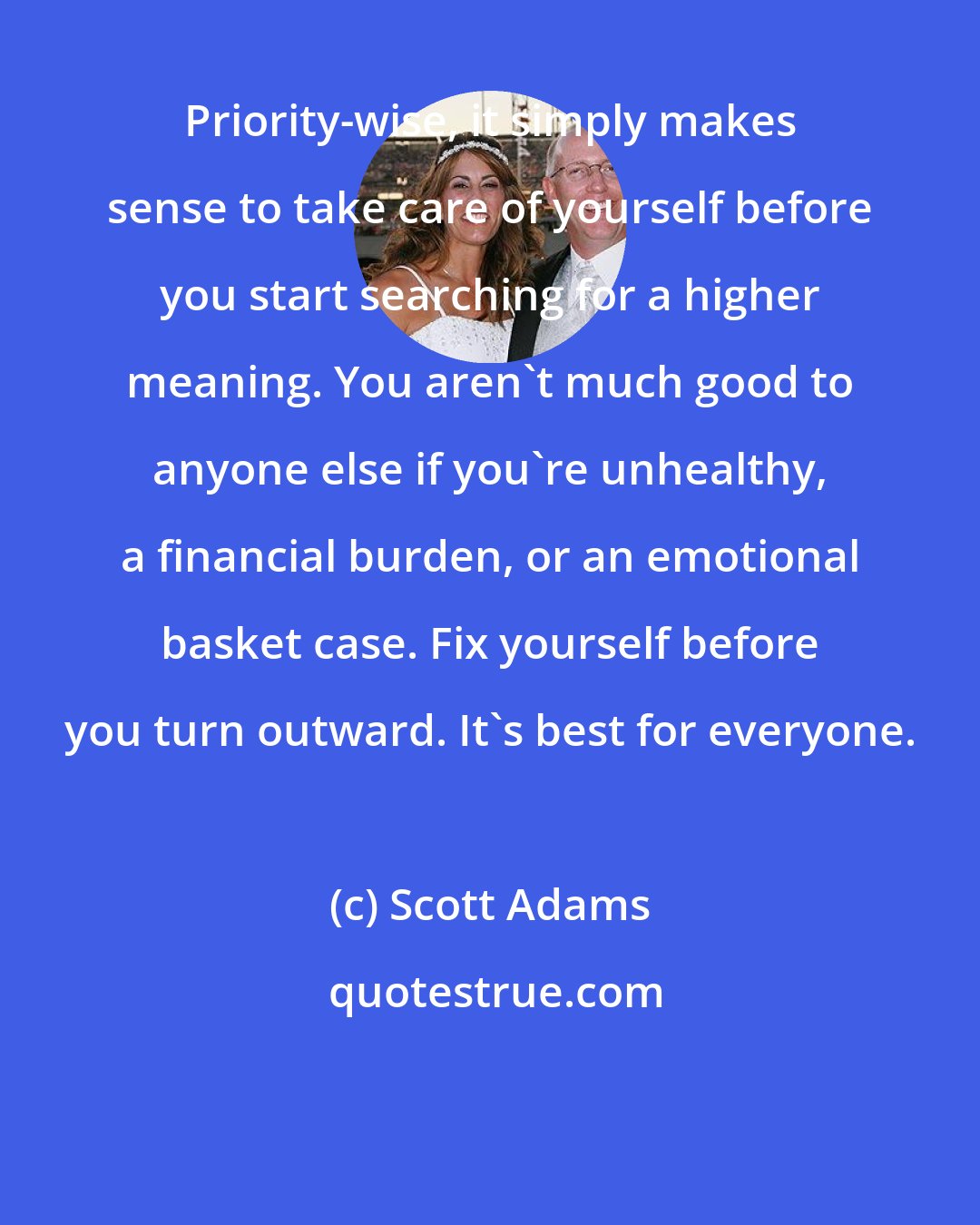 Scott Adams: Priority-wise, it simply makes sense to take care of yourself before you start searching for a higher meaning. You aren't much good to anyone else if you're unhealthy, a financial burden, or an emotional basket case. Fix yourself before you turn outward. It's best for everyone.