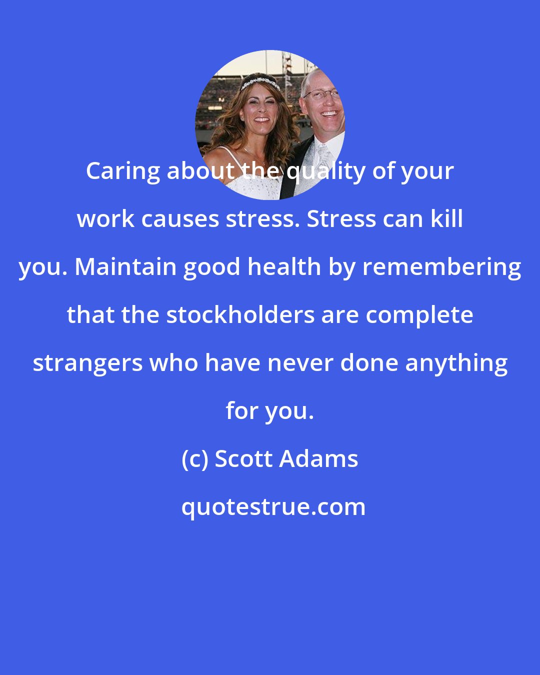 Scott Adams: Caring about the quality of your work causes stress. Stress can kill you. Maintain good health by remembering that the stockholders are complete strangers who have never done anything for you.