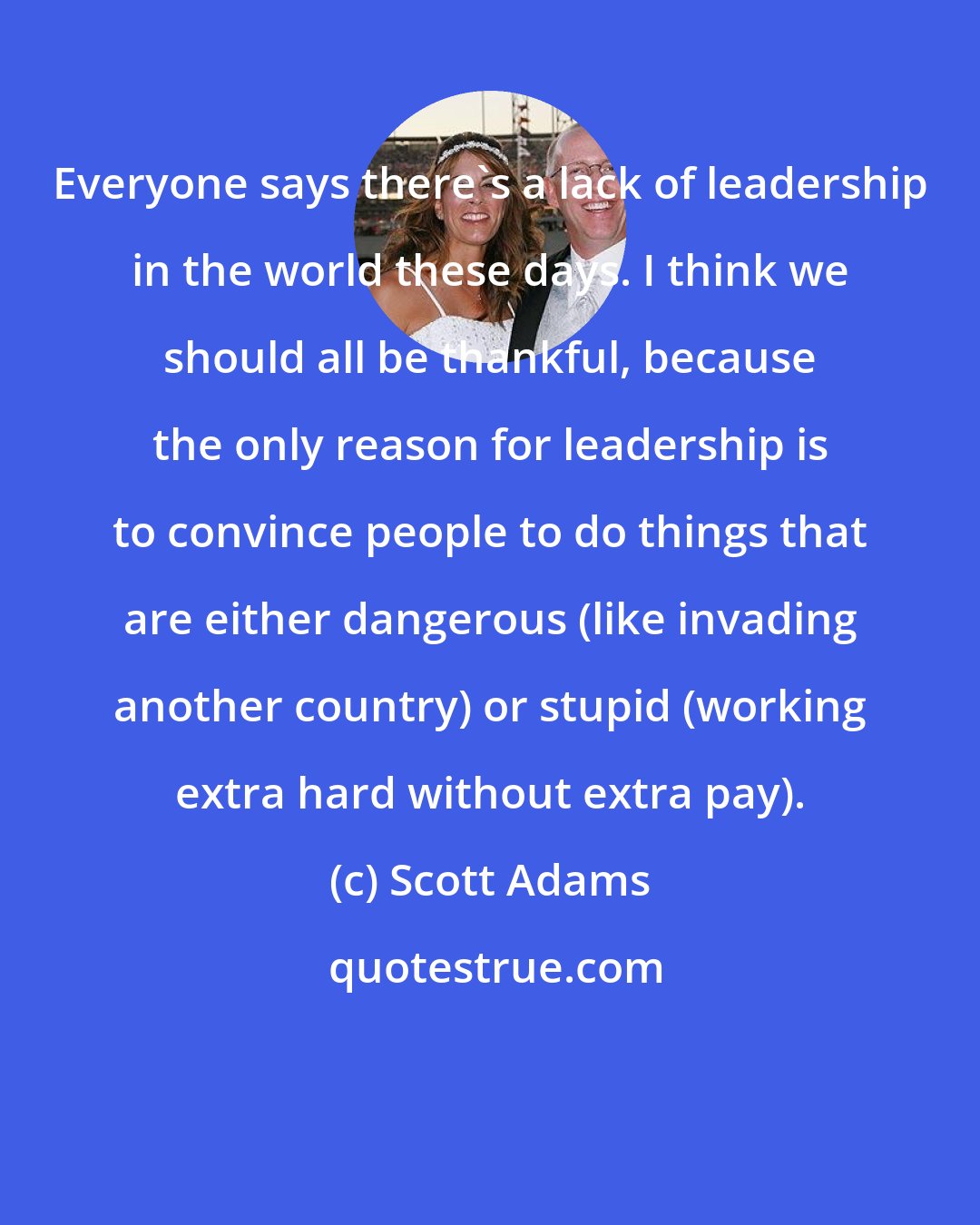 Scott Adams: Everyone says there's a lack of leadership in the world these days. I think we should all be thankful, because the only reason for leadership is to convince people to do things that are either dangerous (like invading another country) or stupid (working extra hard without extra pay).