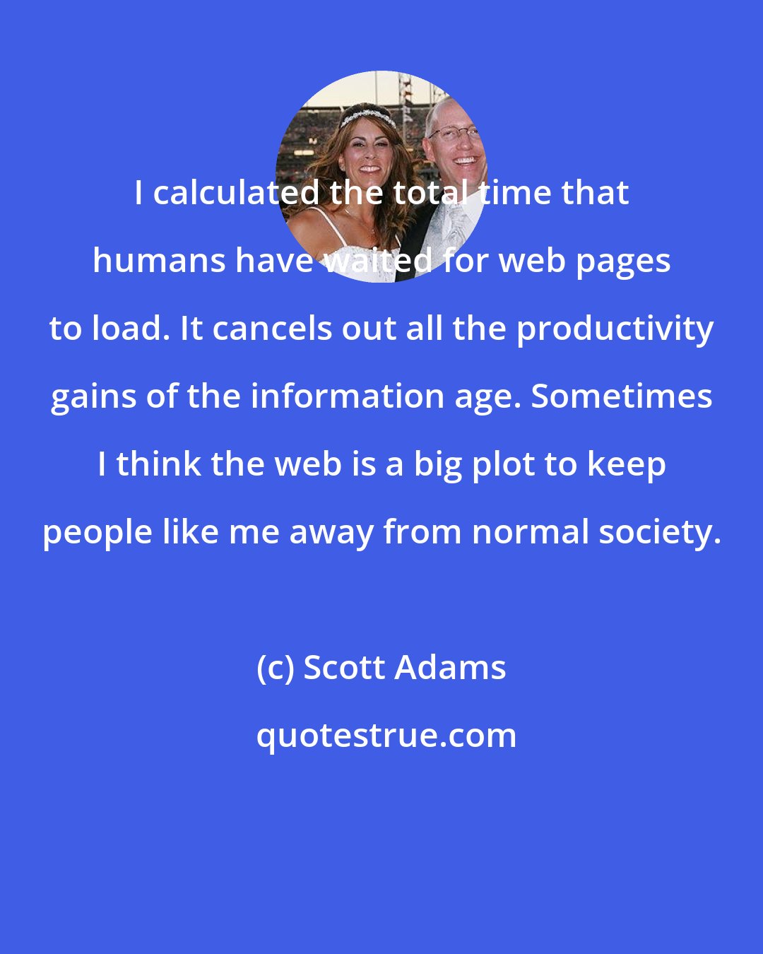 Scott Adams: I calculated the total time that humans have waited for web pages to load. It cancels out all the productivity gains of the information age. Sometimes I think the web is a big plot to keep people like me away from normal society.