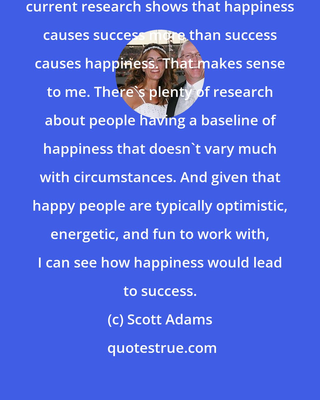Scott Adams: One Dilbert Blog reader noted that current research shows that happiness causes success more than success causes happiness. That makes sense to me. There's plenty of research about people having a baseline of happiness that doesn't vary much with circumstances. And given that happy people are typically optimistic, energetic, and fun to work with, I can see how happiness would lead to success.