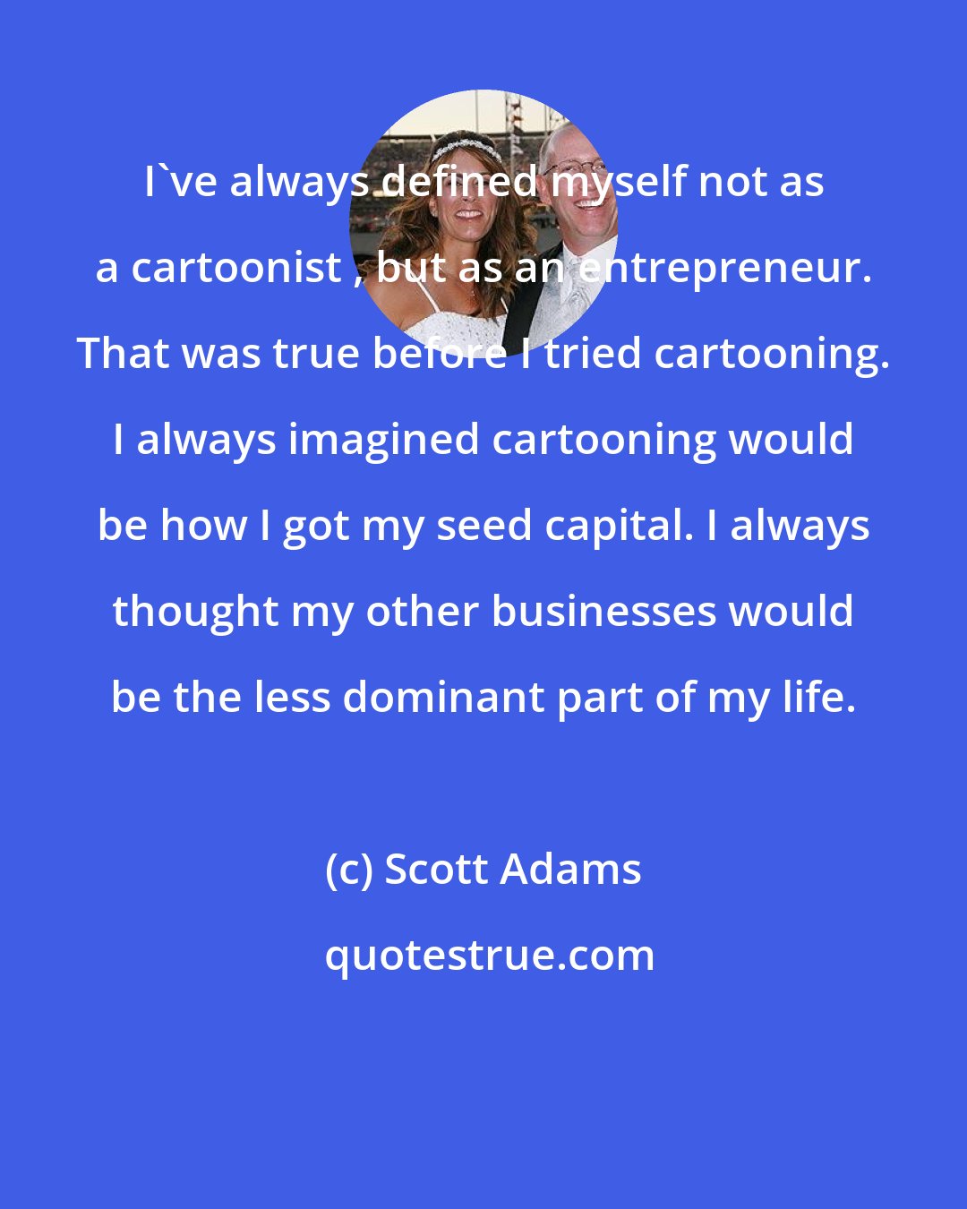 Scott Adams: I've always defined myself not as a cartoonist , but as an entrepreneur. That was true before I tried cartooning. I always imagined cartooning would be how I got my seed capital. I always thought my other businesses would be the less dominant part of my life.