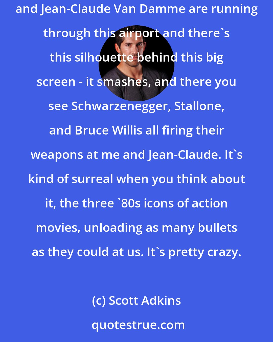 Scott Adkins: It was weird working with all of them - Stallone, Schwarzenegger, Bruce Willis, Chuck Norris. There's a sequence in the movie where myself and Jean-Claude Van Damme are running through this airport and there's this silhouette behind this big screen - it smashes, and there you see Schwarzenegger, Stallone, and Bruce Willis all firing their weapons at me and Jean-Claude. It's kind of surreal when you think about it, the three '80s icons of action movies, unloading as many bullets as they could at us. It's pretty crazy.