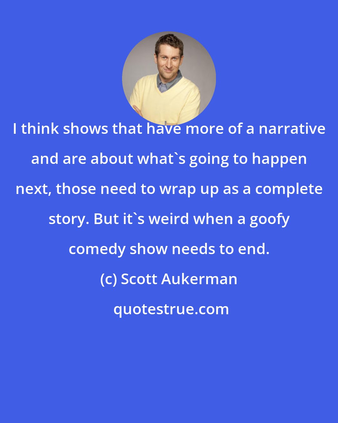 Scott Aukerman: I think shows that have more of a narrative and are about what's going to happen next, those need to wrap up as a complete story. But it's weird when a goofy comedy show needs to end.