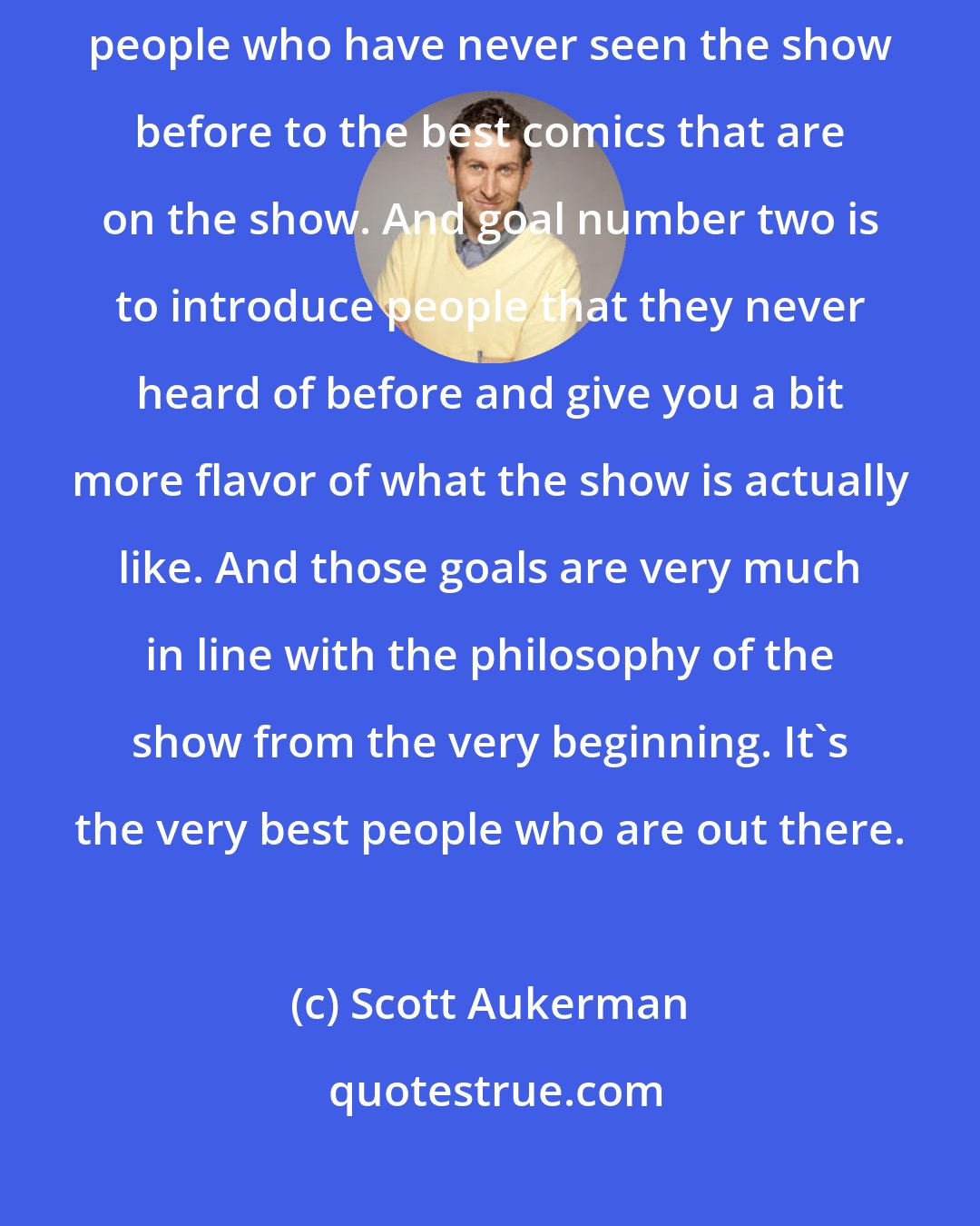 Scott Aukerman: I would say we had two goals when doing this CD. The first goal is to introduce people who have never seen the show before to the best comics that are on the show. And goal number two is to introduce people that they never heard of before and give you a bit more flavor of what the show is actually like. And those goals are very much in line with the philosophy of the show from the very beginning. It's the very best people who are out there.