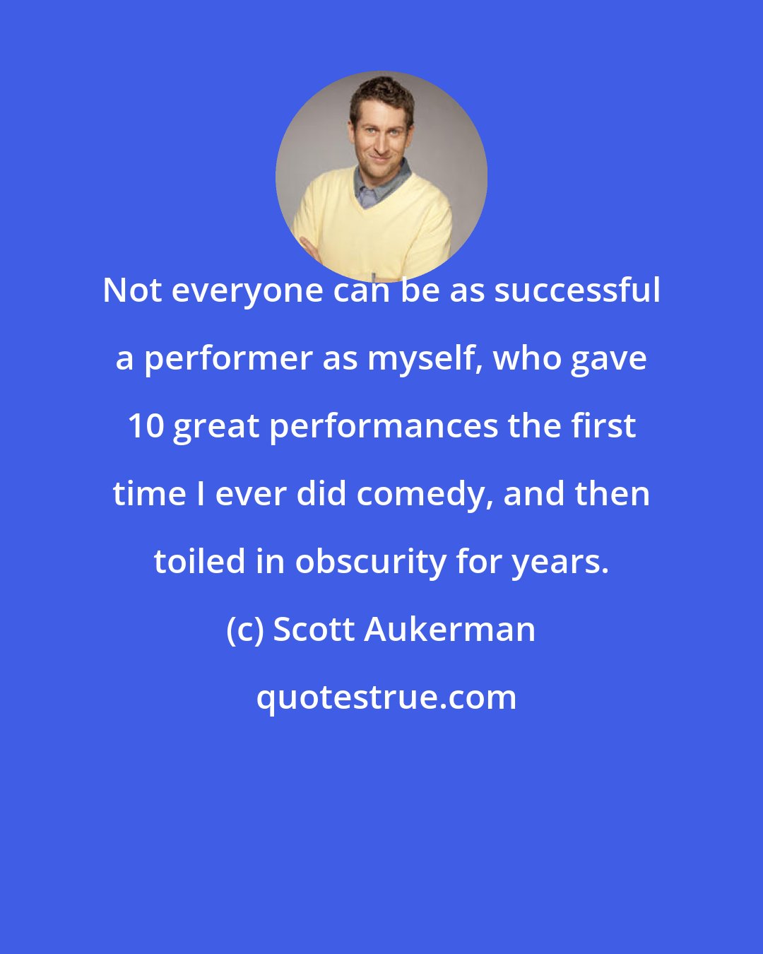 Scott Aukerman: Not everyone can be as successful a performer as myself, who gave 10 great performances the first time I ever did comedy, and then toiled in obscurity for years.