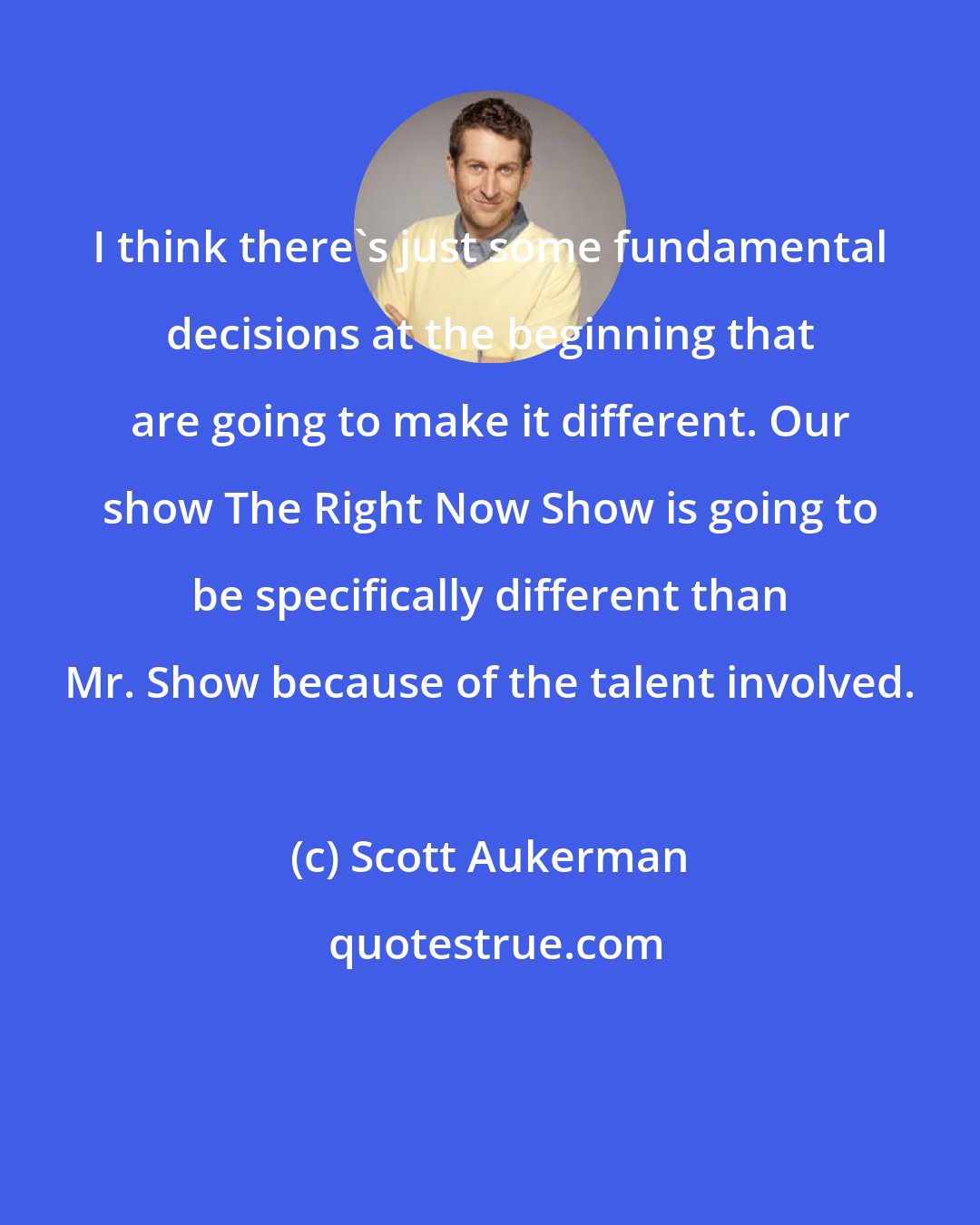 Scott Aukerman: I think there's just some fundamental decisions at the beginning that are going to make it different. Our show The Right Now Show is going to be specifically different than Mr. Show because of the talent involved.