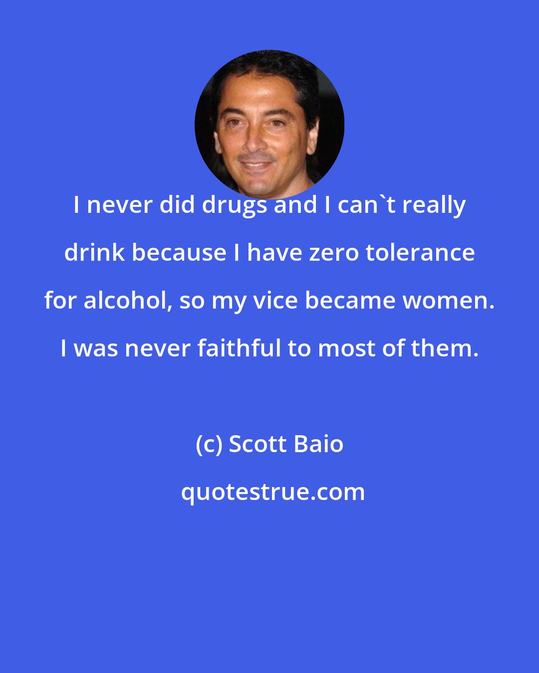 Scott Baio: I never did drugs and I can't really drink because I have zero tolerance for alcohol, so my vice became women. I was never faithful to most of them.