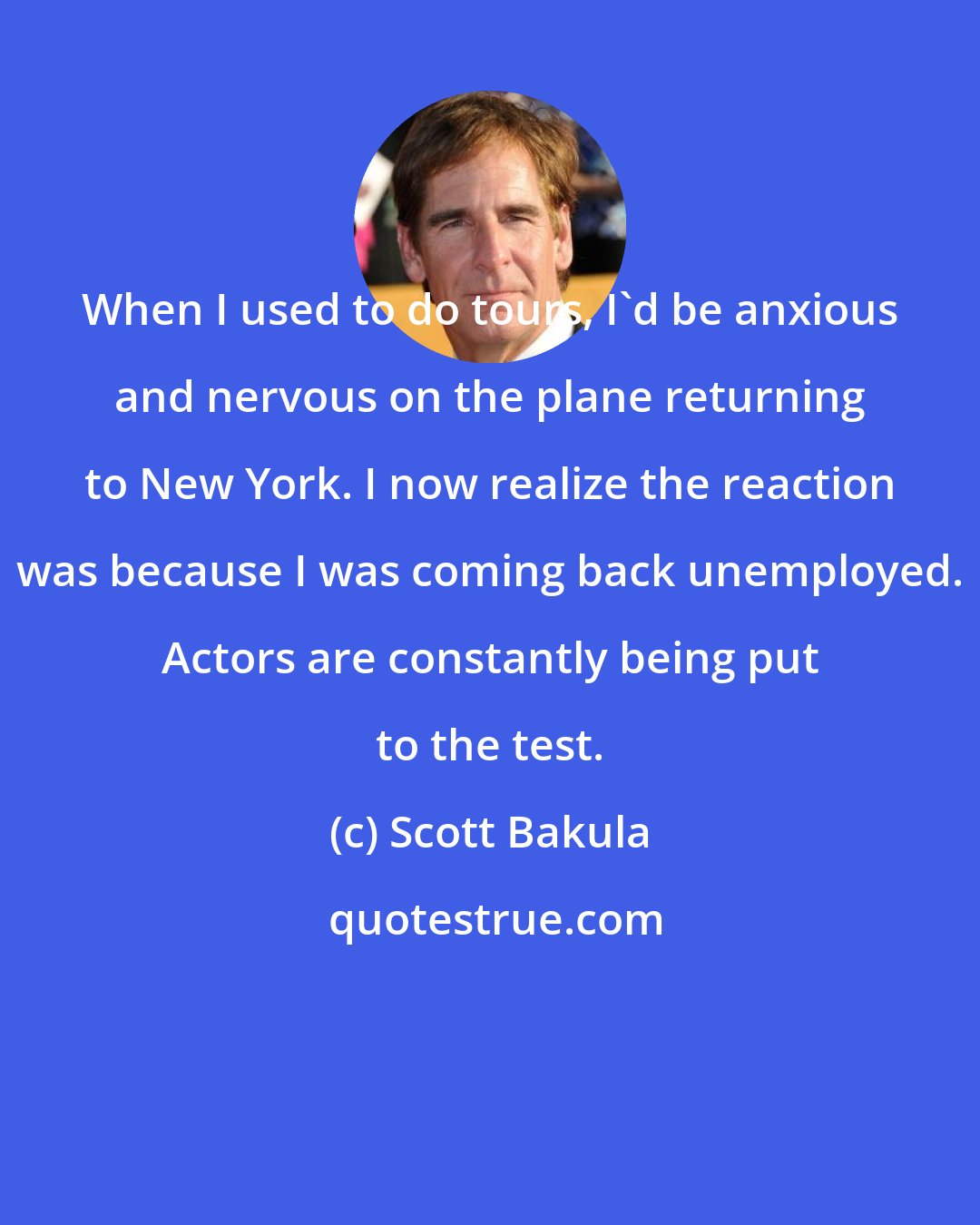 Scott Bakula: When I used to do tours, I'd be anxious and nervous on the plane returning to New York. I now realize the reaction was because I was coming back unemployed. Actors are constantly being put to the test.