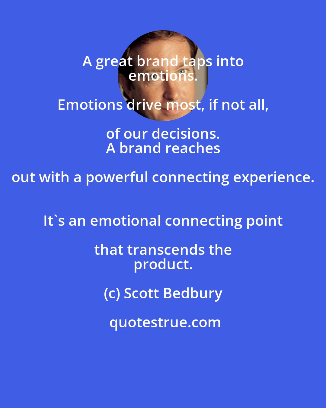 Scott Bedbury: A great brand taps into 
 emotions. Emotions drive most, if not all, of our decisions. 
 A brand reaches out with a powerful connecting experience. 
 It's an emotional connecting point that transcends the 
 product.