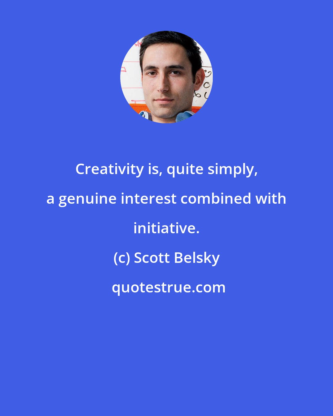 Scott Belsky: Creativity is, quite simply, a genuine interest combined with initiative.