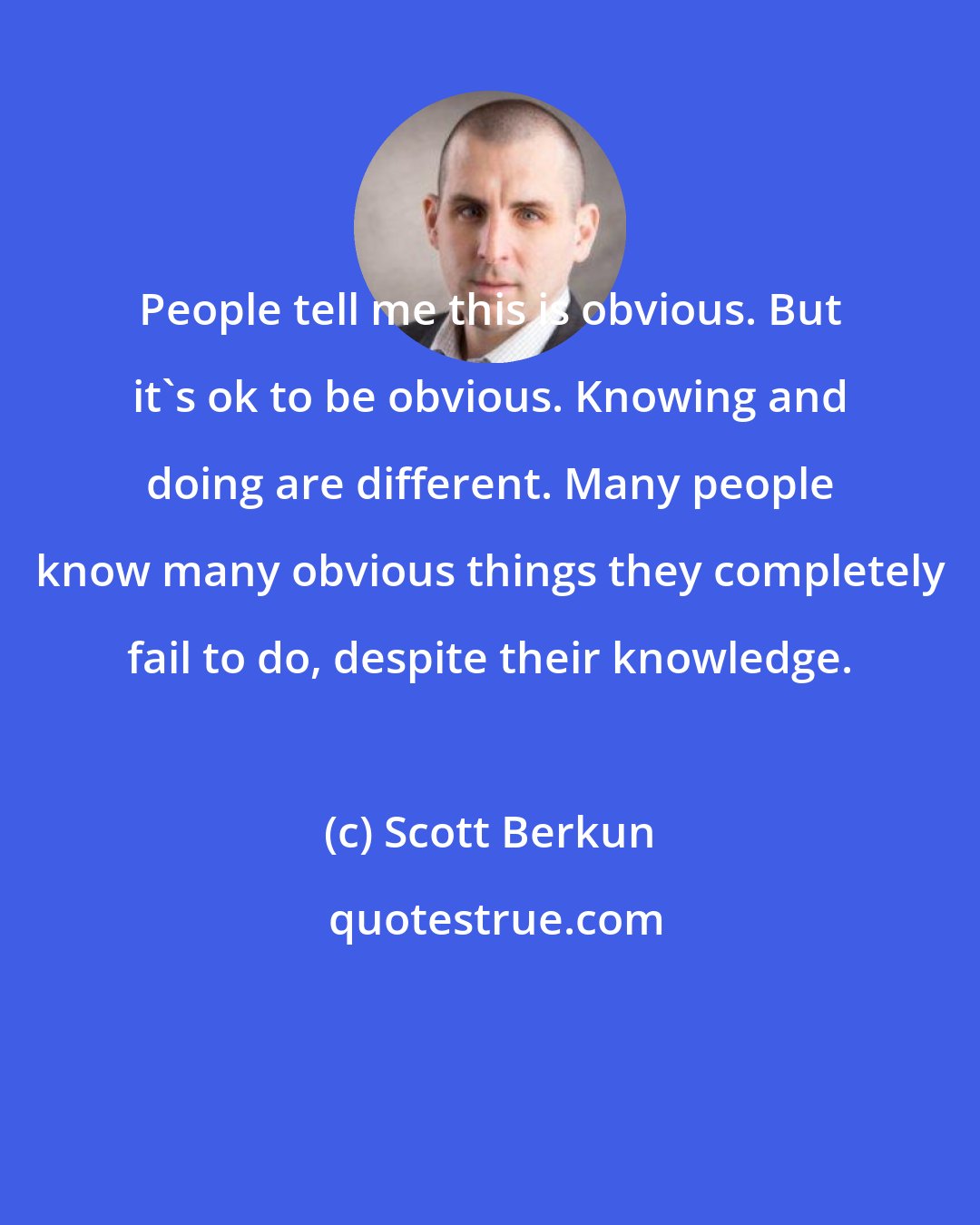 Scott Berkun: People tell me this is obvious. But it's ok to be obvious. Knowing and doing are different. Many people know many obvious things they completely fail to do, despite their knowledge.