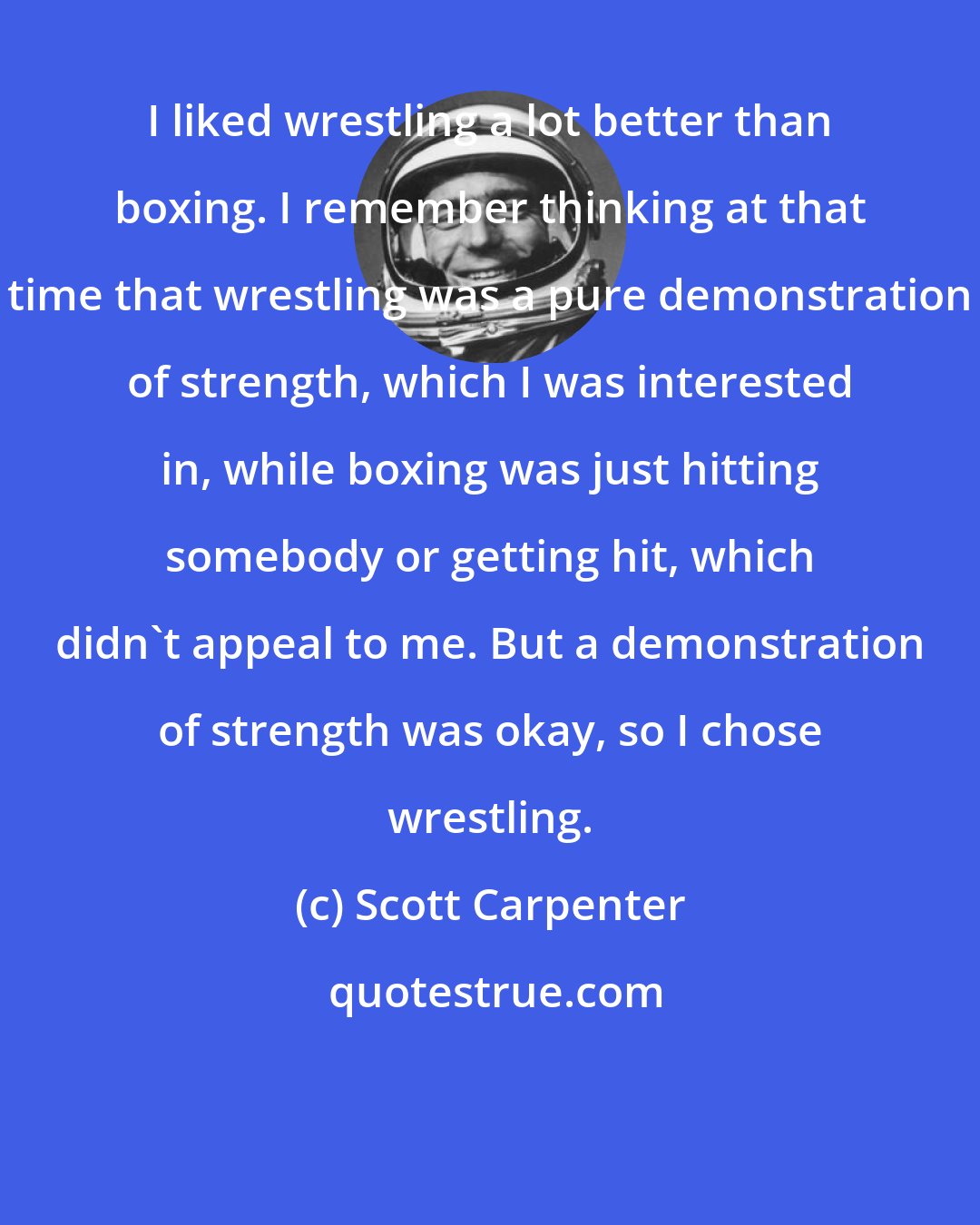 Scott Carpenter: I liked wrestling a lot better than boxing. I remember thinking at that time that wrestling was a pure demonstration of strength, which I was interested in, while boxing was just hitting somebody or getting hit, which didn't appeal to me. But a demonstration of strength was okay, so I chose wrestling.