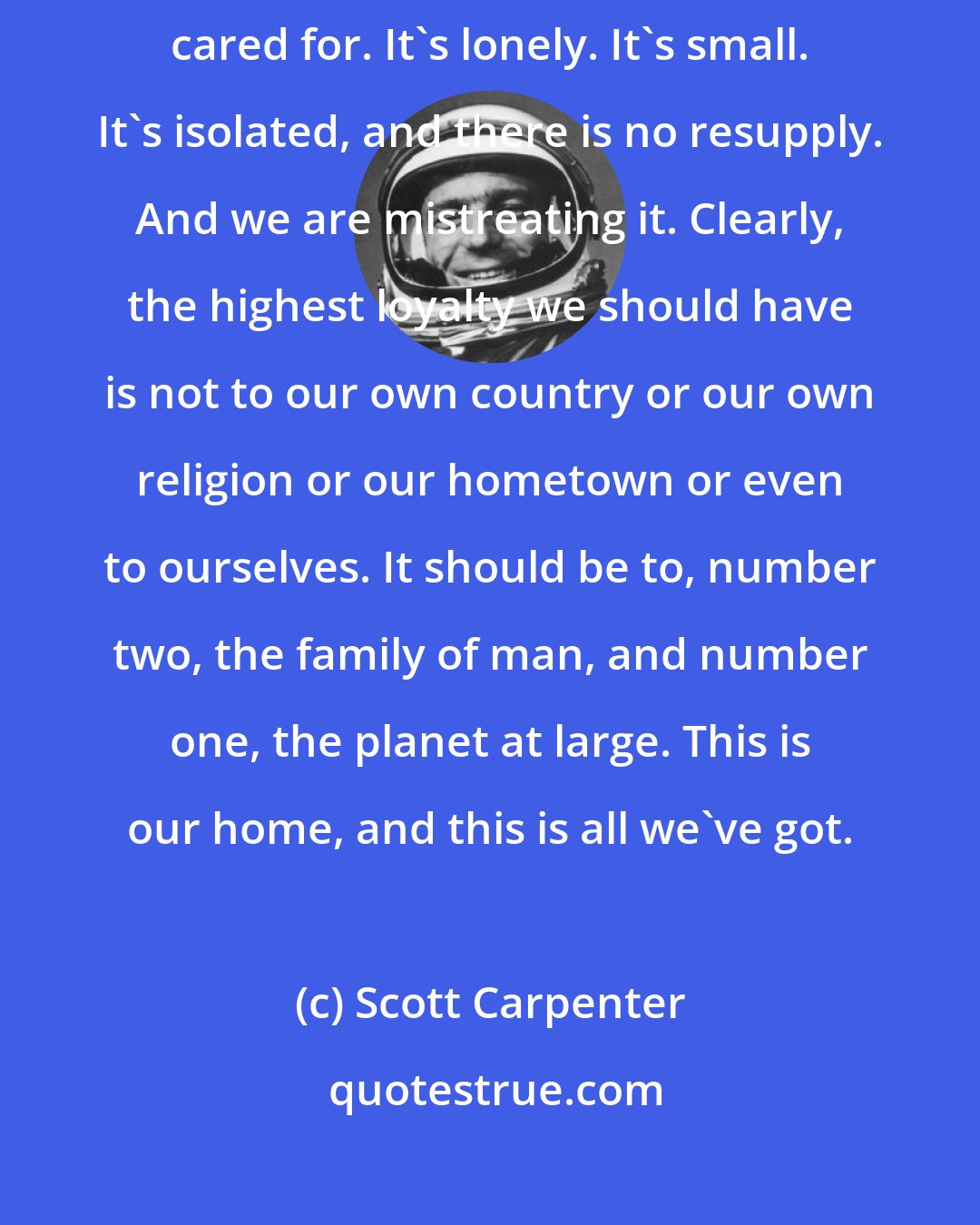 Scott Carpenter: This planet is not terra firma. It is a delicate flower and it must be cared for. It's lonely. It's small. It's isolated, and there is no resupply. And we are mistreating it. Clearly, the highest loyalty we should have is not to our own country or our own religion or our hometown or even to ourselves. It should be to, number two, the family of man, and number one, the planet at large. This is our home, and this is all we've got.