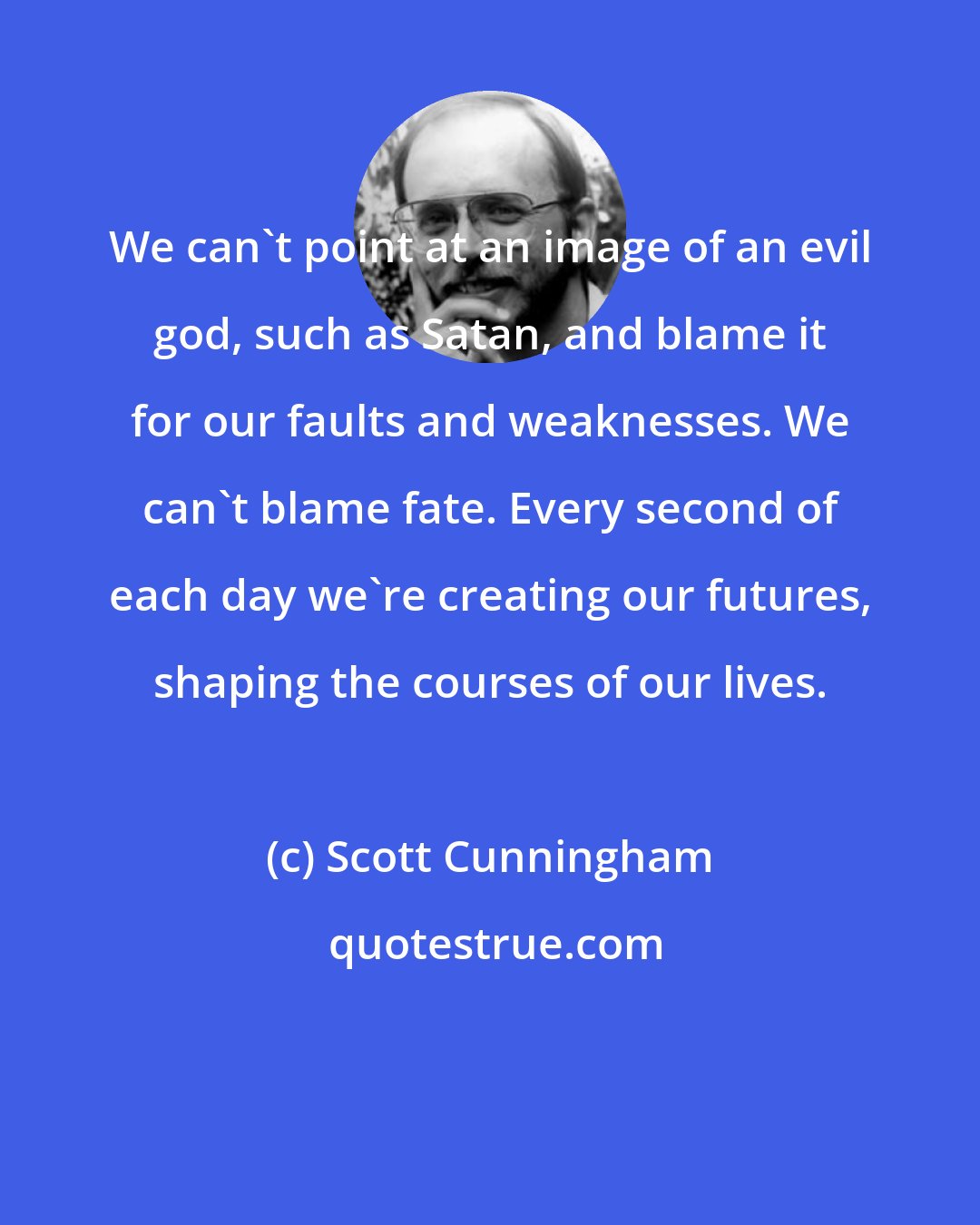 Scott Cunningham: We can't point at an image of an evil god, such as Satan, and blame it for our faults and weaknesses. We can't blame fate. Every second of each day we're creating our futures, shaping the courses of our lives.