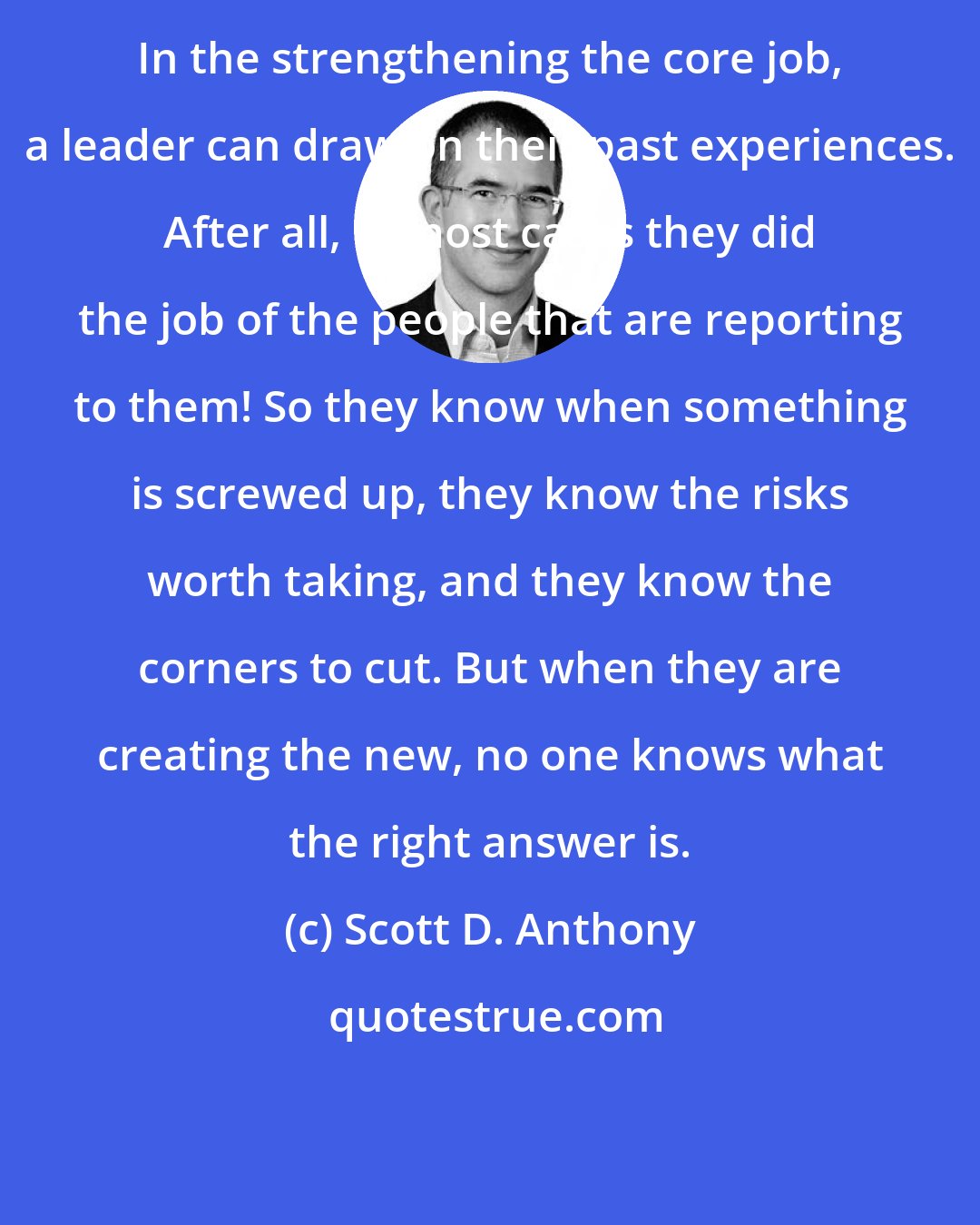 Scott D. Anthony: In the strengthening the core job, a leader can draw on their past experiences. After all, in most cases they did the job of the people that are reporting to them! So they know when something is screwed up, they know the risks worth taking, and they know the corners to cut. But when they are creating the new, no one knows what the right answer is.
