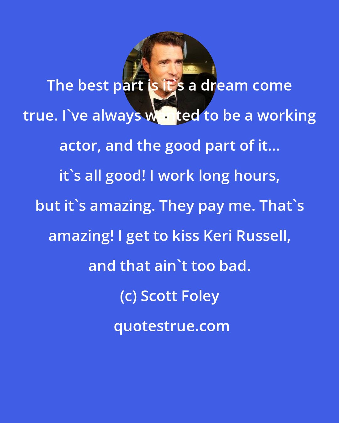 Scott Foley: The best part is it's a dream come true. I've always wanted to be a working actor, and the good part of it... it's all good! I work long hours, but it's amazing. They pay me. That's amazing! I get to kiss Keri Russell, and that ain't too bad.