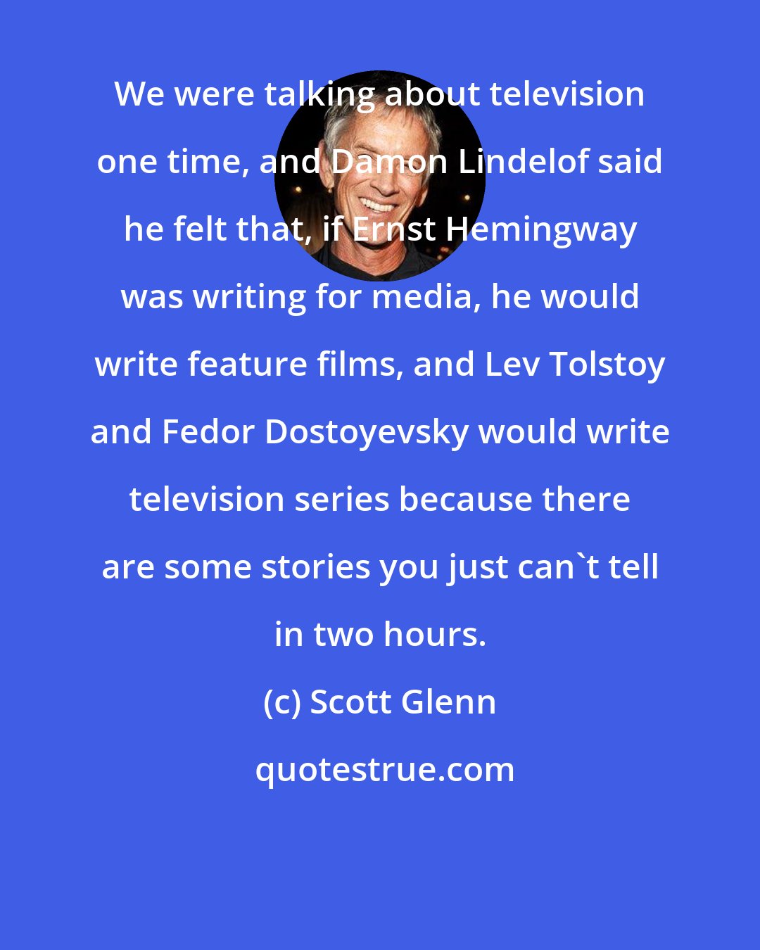 Scott Glenn: We were talking about television one time, and Damon Lindelof said he felt that, if Ernst Hemingway was writing for media, he would write feature films, and Lev Tolstoy and Fedor Dostoyevsky would write television series because there are some stories you just can't tell in two hours.