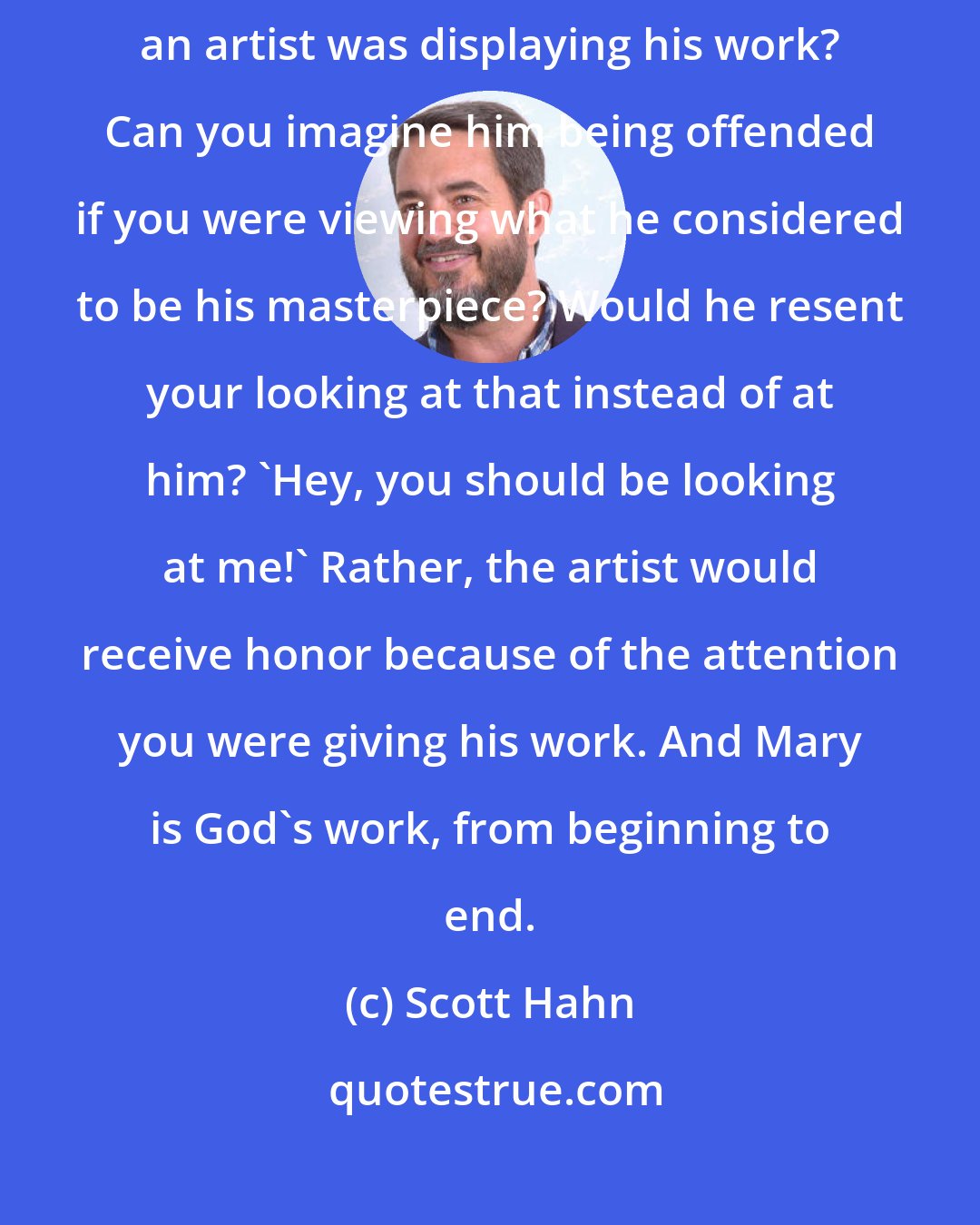 Scott Hahn: Mary is God's masterpiece. Have you ever walked into a museum where an artist was displaying his work? Can you imagine him being offended if you were viewing what he considered to be his masterpiece? Would he resent your looking at that instead of at him? 'Hey, you should be looking at me!' Rather, the artist would receive honor because of the attention you were giving his work. And Mary is God's work, from beginning to end.
