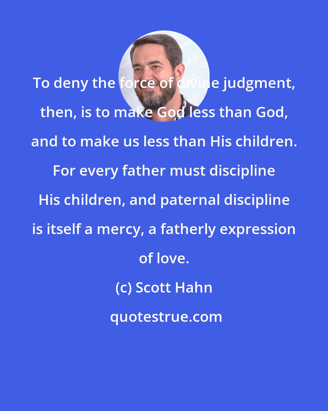 Scott Hahn: To deny the force of divine judgment, then, is to make God less than God, and to make us less than His children. For every father must discipline His children, and paternal discipline is itself a mercy, a fatherly expression of love.