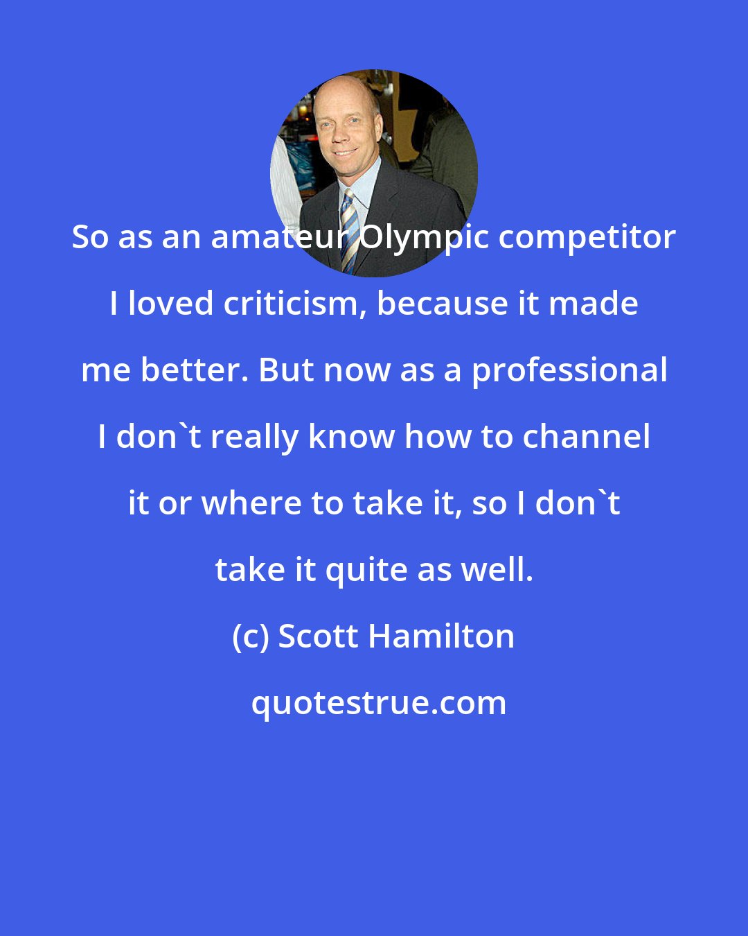 Scott Hamilton: So as an amateur Olympic competitor I loved criticism, because it made me better. But now as a professional I don't really know how to channel it or where to take it, so I don't take it quite as well.