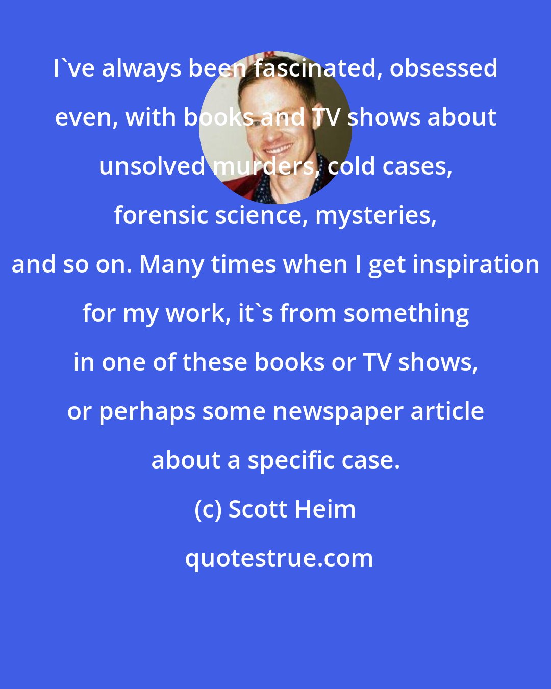 Scott Heim: I've always been fascinated, obsessed even, with books and TV shows about unsolved murders, cold cases, forensic science, mysteries, and so on. Many times when I get inspiration for my work, it's from something in one of these books or TV shows, or perhaps some newspaper article about a specific case.