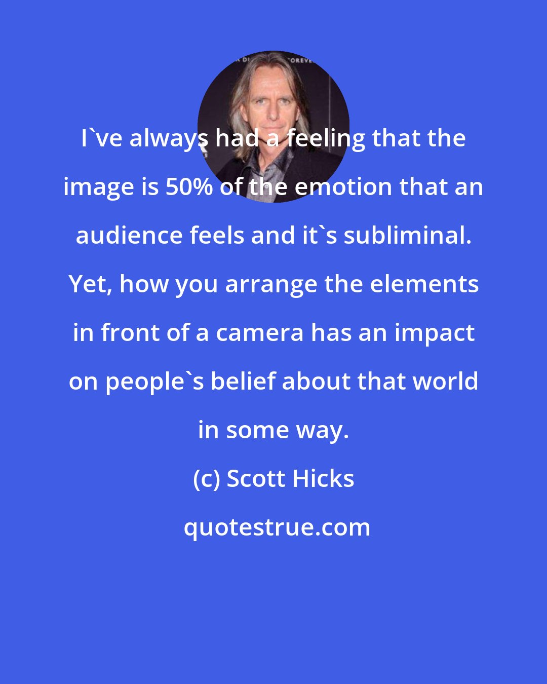 Scott Hicks: I've always had a feeling that the image is 50% of the emotion that an audience feels and it's subliminal. Yet, how you arrange the elements in front of a camera has an impact on people's belief about that world in some way.