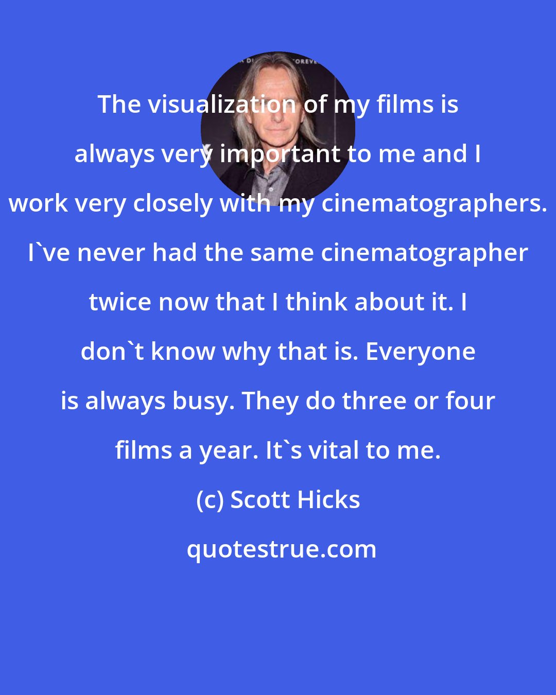 Scott Hicks: The visualization of my films is always very important to me and I work very closely with my cinematographers. I've never had the same cinematographer twice now that I think about it. I don't know why that is. Everyone is always busy. They do three or four films a year. It's vital to me.