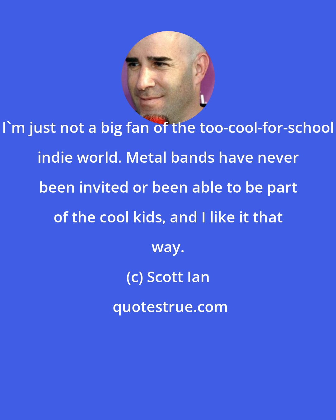 Scott Ian: I'm just not a big fan of the too-cool-for-school indie world. Metal bands have never been invited or been able to be part of the cool kids, and I like it that way.