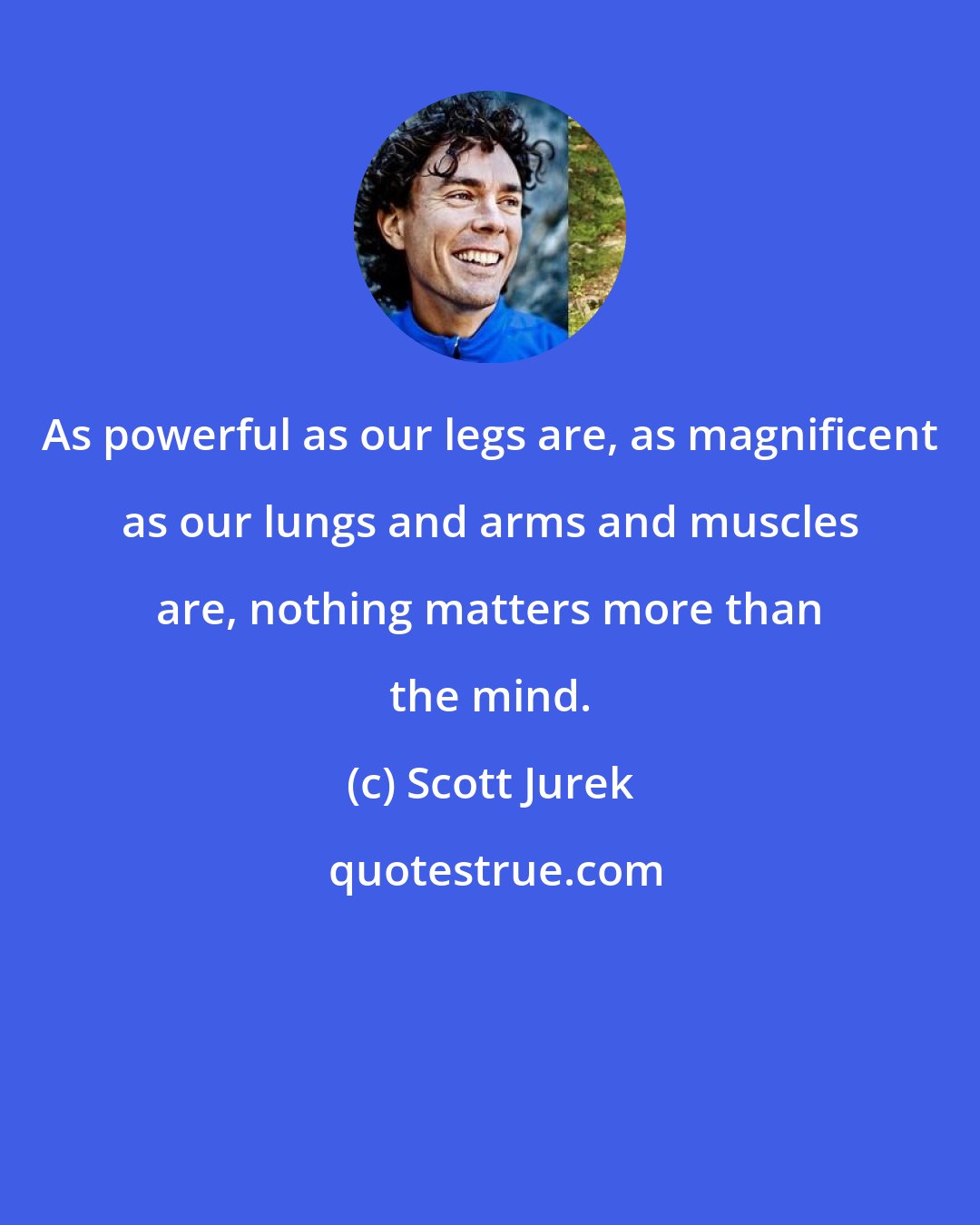 Scott Jurek: As powerful as our legs are, as magnificent as our lungs and arms and muscles are, nothing matters more than the mind.
