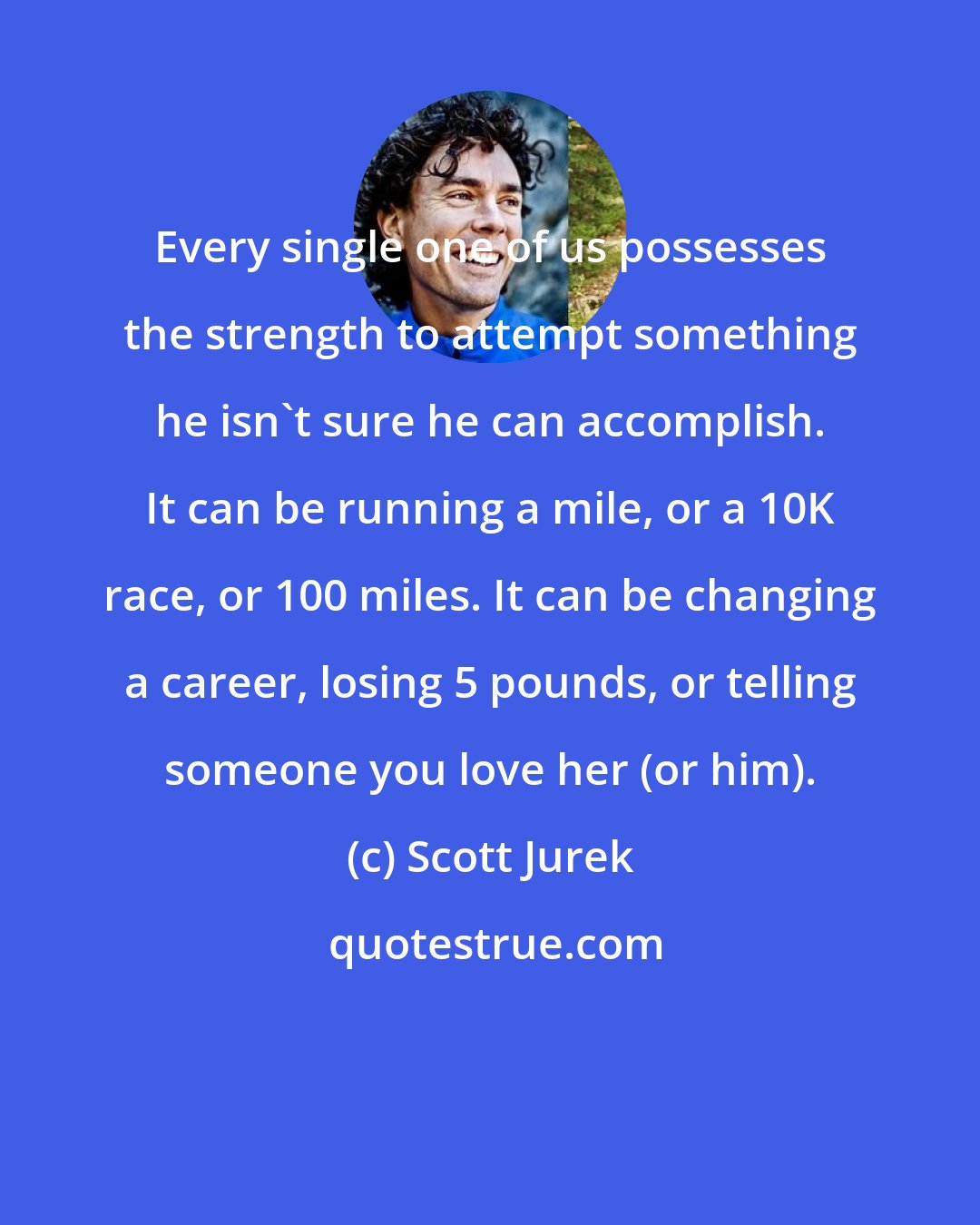 Scott Jurek: Every single one of us possesses the strength to attempt something he isn't sure he can accomplish. It can be running a mile, or a 10K race, or 100 miles. It can be changing a career, losing 5 pounds, or telling someone you love her (or him).
