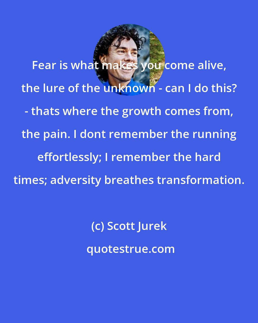 Scott Jurek: Fear is what makes you come alive, the lure of the unknown - can I do this? - thats where the growth comes from, the pain. I dont remember the running effortlessly; I remember the hard times; adversity breathes transformation.