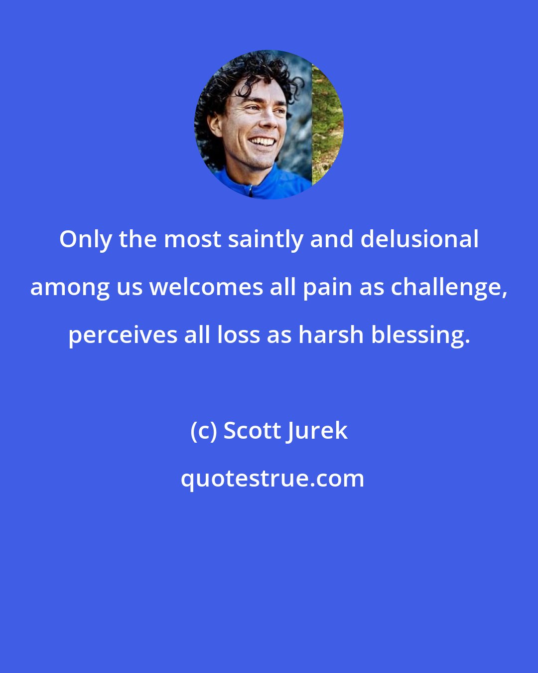 Scott Jurek: Only the most saintly and delusional among us welcomes all pain as challenge, perceives all loss as harsh blessing.